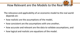 How Relevant are the Models to the Real World
The relevance and applicability of an economic model to the real world
depends on:
• how realistic are the assumptions of the model,
• how consistent are the assumptions with one another,
• how accurate and relevant are the data to validate assumptions, and
• how logical and realistic are equations of the model.
 
