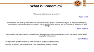 What is Economics?
“Economics is the science of wealth”.
Adam Smith
“Economics is the study of mankind in the ordinary business of life; it examines that part of individual and social
action which is most closely connected with the attainment, and with the use of the material requisites of well
being”.
Alfred Marshall
“Economics is the science which studies human behaviour as a relationship between ends and scarce means which
have alternative uses”.
John Robbins
This definitions give the essence of what economies is about. But economics
could not be defined precisely because it has ever been a growing science
 