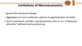Limitations of Macroeconomics
• Ignores the structural changes
• Aggregates are not a reality but a picture or approximation of reality
• Some economists consider macroeconomics only as an “intellectual
attraction” without much practical use
 