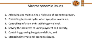 Macroeconomic Issues
1. Achieving and maintaining a high rate of economic growth,
2. Preventing business cycles when symptoms come up,
3. Controlling inflation and stabilising price level,
4. Solving the problems of unemployment and poverty,
5. Containing growing budgetary deficits, and
6. Managing international economic issues.
 