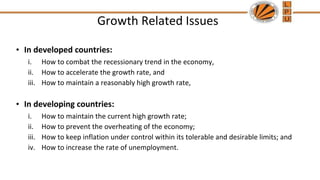Growth Related Issues
• In developed countries:
i. How to combat the recessionary trend in the economy,
ii. How to accelerate the growth rate, and
iii. How to maintain a reasonably high growth rate,
• In developing countries:
i. How to maintain the current high growth rate;
ii. How to prevent the overheating of the economy;
iii. How to keep inflation under control within its tolerable and desirable limits; and
iv. How to increase the rate of unemployment.
 