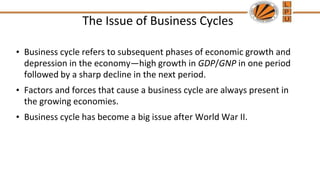 The Issue of Business Cycles
• Business cycle refers to subsequent phases of economic growth and
depression in the economy—high growth in GDP/GNP in one period
followed by a sharp decline in the next period.
• Factors and forces that cause a business cycle are always present in
the growing economies.
• Business cycle has become a big issue after World War II.
 