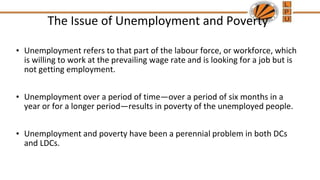 The Issue of Unemployment and Poverty
• Unemployment refers to that part of the labour force, or workforce, which
is willing to work at the prevailing wage rate and is looking for a job but is
not getting employment.
• Unemployment over a period of time—over a period of six months in a
year or for a longer period—results in poverty of the unemployed people.
• Unemployment and poverty have been a perennial problem in both DCs
and LDCs.
 