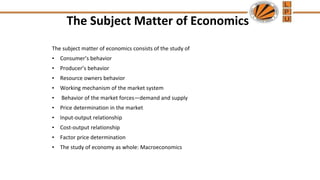 The Subject Matter of Economics
The subject matter of economics consists of the study of
• Consumer’s behavior
• Producer’s behavior
• Resource owners behavior
• Working mechanism of the market system
• Behavior of the market forces—demand and supply
• Price determination in the market
• Input-output relationship
• Cost-output relationship
• Factor price determination
• The study of economy as whole: Macroeconomics
 