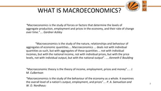 WHAT IS MACROECONOMICS?
“Macroeconomics is the study of forces or factors that determine the levels of
aggregate production, employment and prices in the economy, and their rate of change
over time.”…. Gardner Ackley
“Macroeconomics is the study of the nature, relationships and behaviour of
aggregates of economic quantities.... Macroeconomics ... deals not with individual
quantities as such, but with aggregates of these quantities … not with individual
incomes, but with the national income, not with individual prices, but with the price
levels, not with individual output, but with the national output”. …..Kenneth E Boulding
“Macroeconomic theory is the theory of income, employment, prices and money”….. J.
M. Culbertson
“Macroeconomics is the study of the behaviour of the economy as a whole. It examines
the overall level of a nation’s output, employment, and prices”…. P. A. Samuelson and
W. D. Nordhaus:
5
 