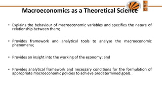 Macroeconomics as a Theoretical Science
• Explains the behaviour of macroeconomic variables and specifies the nature of
relationship between them;
• Provides framework and analytical tools to analyse the macroeconomic
phenomena;
• Provides an insight into the working of the economy; and
• Provides analytical framework and necessary conditions for the formulation of
appropriate macroeconomic policies to achieve predetermined goals.
 