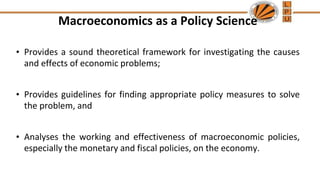 Macroeconomics as a Policy Science
• Provides a sound theoretical framework for investigating the causes
and effects of economic problems;
• Provides guidelines for finding appropriate policy measures to solve
the problem, and
• Analyses the working and effectiveness of macroeconomic policies,
especially the monetary and fiscal policies, on the economy.
 
