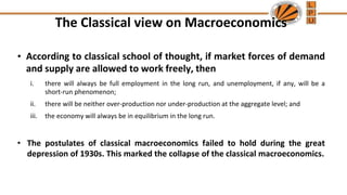 The Classical view on Macroeconomics
• According to classical school of thought, if market forces of demand
and supply are allowed to work freely, then
i. there will always be full employment in the long run, and unemployment, if any, will be a
short-run phenomenon;
ii. there will be neither over-production nor under-production at the aggregate level; and
iii. the economy will always be in equilibrium in the long run.
• The postulates of classical macroeconomics failed to hold during the great
depression of 1930s. This marked the collapse of the classical macroeconomics.
 