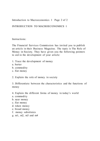 Introduction to Macroeconomics 1 Page 2 of 2
INTRODUCTION TO MACROECONOMICS 1
Instructions:
The Financial Services Commission has invited you to publish
an article in their Business Magazine. The topic is The Role of
Money in Society. They have given you the following pointers
to aid in the development of your article:
1. Trace the development of money
a. barter
b. commodity
c. fiat money
2. Explain the role of money in society
3. Differentiate between the characteristics and the functions of
money
4. Explain the different forms of money in today’s world
a. commodity
b. near money
c. fiat money
d. token money
e. broad money
f. money substitutes
g. m1, m2, m3 and m4
 