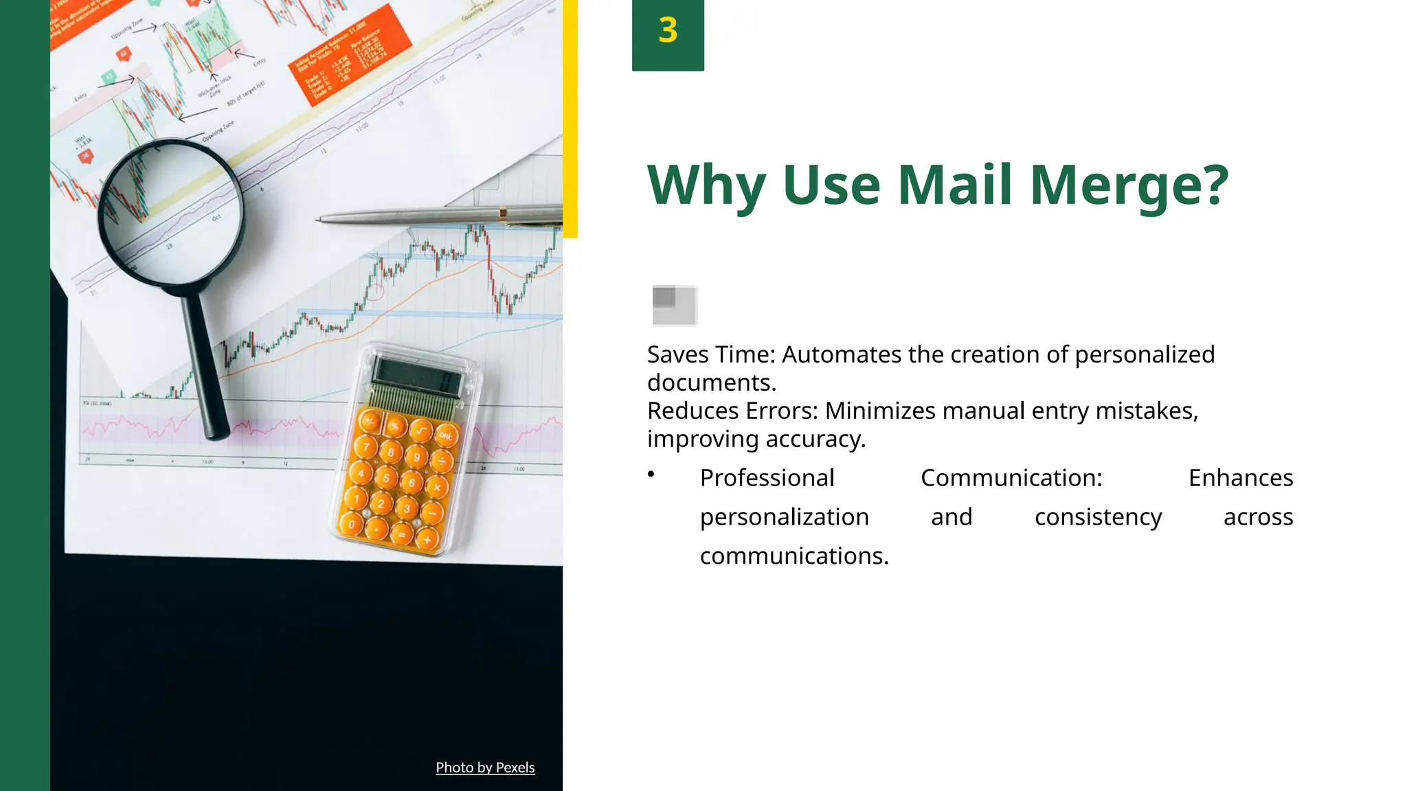 3
Why Use Mail Merge?
Saves Time: Automates the creation of personalized
documents.
Reduces Errors: Minimizes manual entry mistakes,
improving accuracy.
• Professional Communication: Enhances
personalization and consistency across
communications.
Photo by Pexels
 