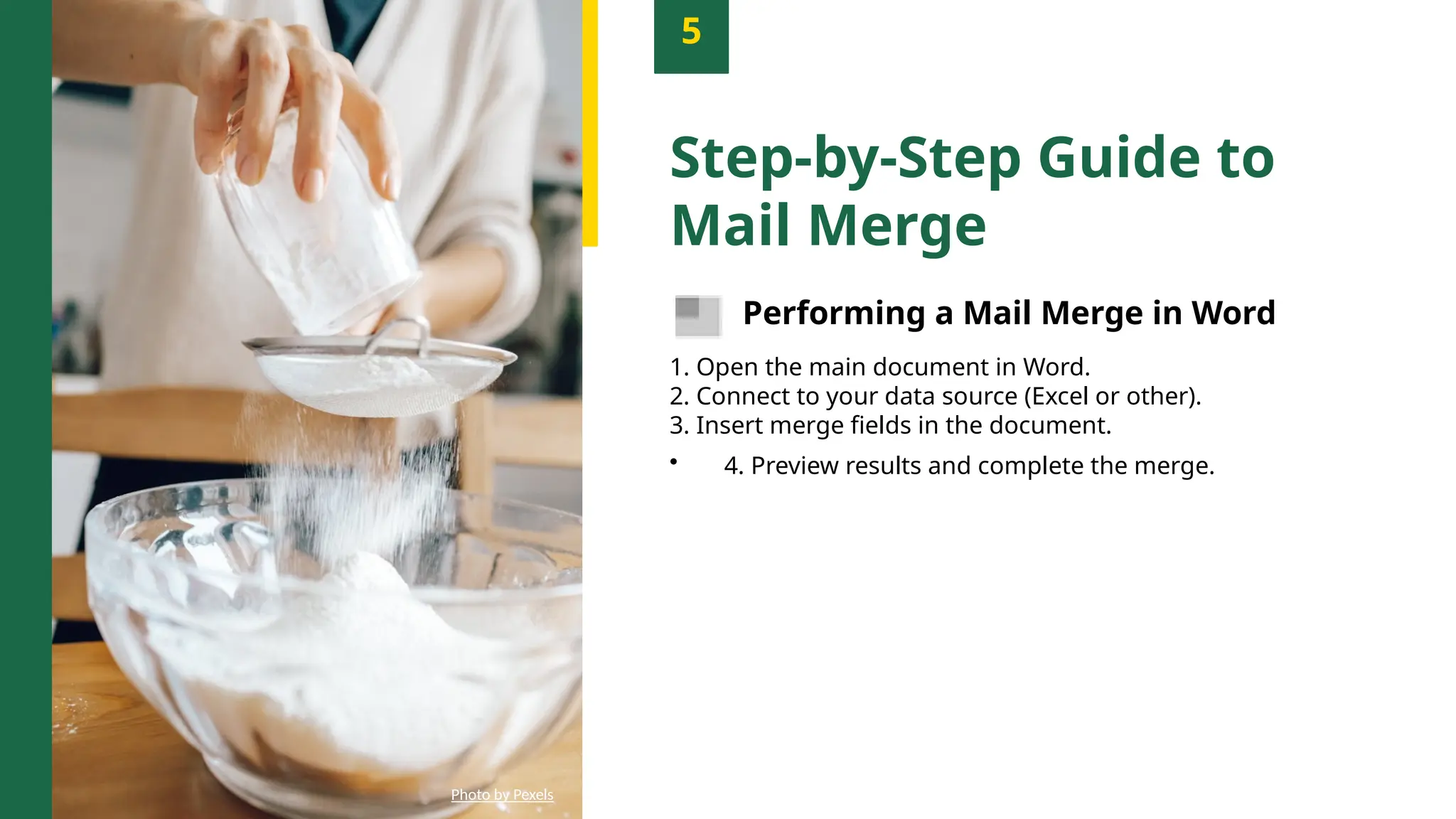 5
Step-by-Step Guide to
Mail Merge
Performing a Mail Merge in Word
1. Open the main document in Word.
2. Connect to your data source (Excel or other).
3. Insert merge fields in the document.
• 4. Preview results and complete the merge.
Photo by Pexels
 