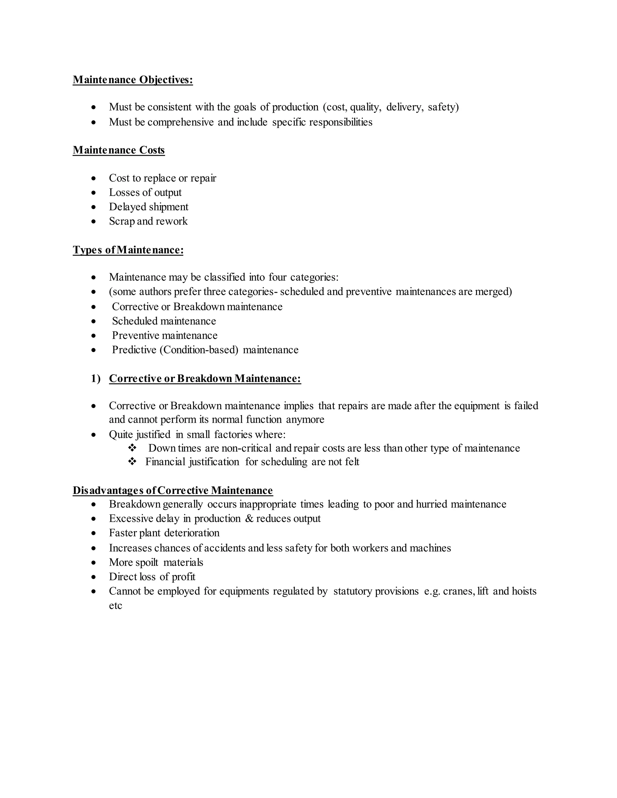 Maintenance Objectives:
 Must be consistent with the goals of production (cost, quality, delivery, safety)
 Must be comprehensive and include specific responsibilities
Maintenance Costs
 Cost to replace or repair
 Losses of output
 Delayed shipment
 Scrap and rework
Types ofMaintenance:
 Maintenance may be classified into four categories:
 (some authors prefer three categories- scheduled and preventive maintenances are merged)
 Corrective or Breakdown maintenance
 Scheduled maintenance
 Preventive maintenance
 Predictive (Condition-based) maintenance
1) Corrective or Breakdown Maintenance:
 Corrective or Breakdown maintenance implies that repairs are made after the equipment is failed
and cannot perform its normal function anymore
 Quite justified in small factories where:
 Down times are non-critical and repair costs are less than other type of maintenance
 Financial justification for scheduling are not felt
Disadvantages ofCorrective Maintenance
 Breakdown generally occurs inappropriate times leading to poor and hurried maintenance
 Excessive delay in production & reduces output
 Faster plant deterioration
 Increases chances of accidents and less safety for both workers and machines
 More spoilt materials
 Direct loss of profit
 Cannot be employed for equipments regulated by statutory provisions e.g. cranes,lift and hoists
etc
 