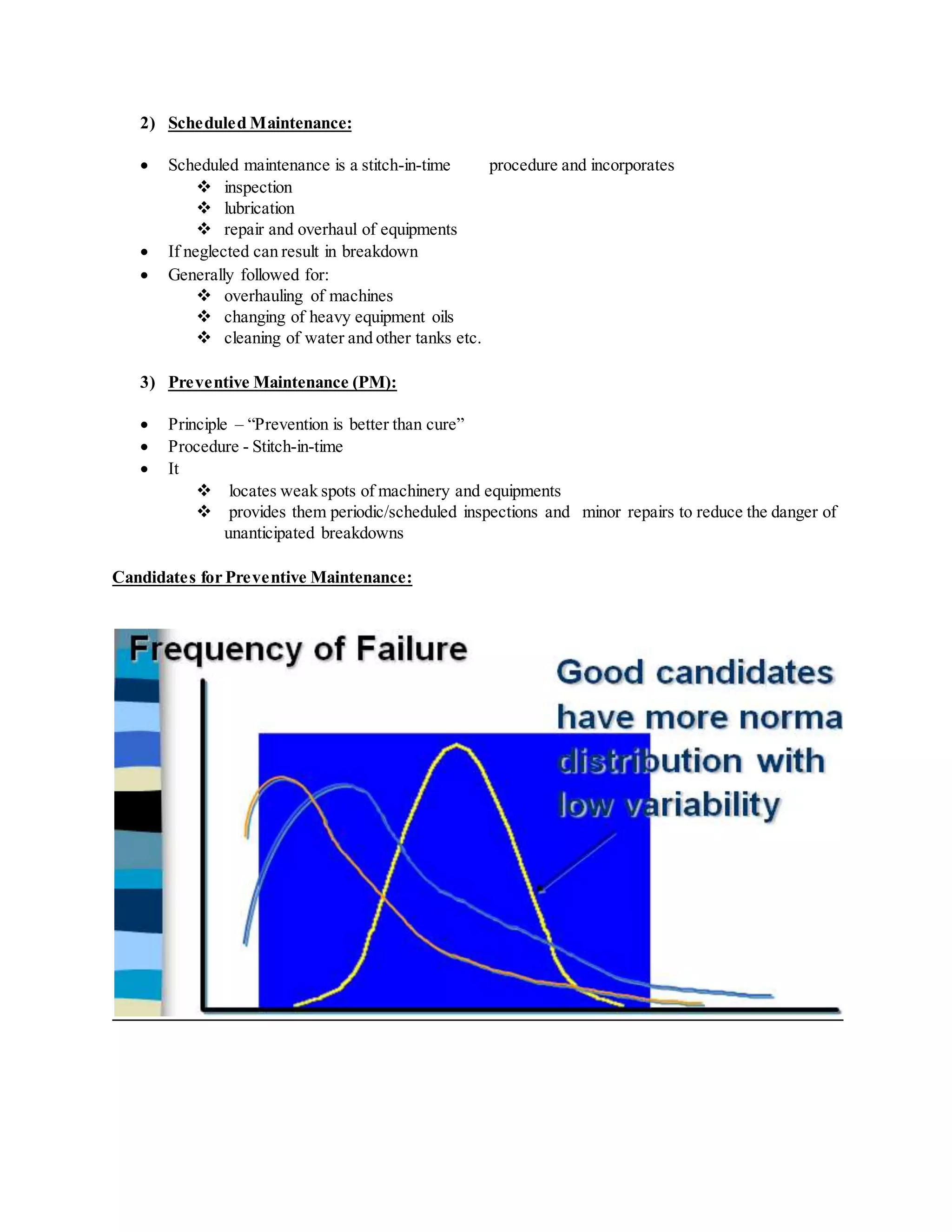 2) Scheduled Maintenance:
 Scheduled maintenance is a stitch-in-time procedure and incorporates
 inspection
 lubrication
 repair and overhaul of equipments
 If neglected can result in breakdown
 Generally followed for:
 overhauling of machines
 changing of heavy equipment oils
 cleaning of water and other tanks etc.
3) Preventive Maintenance (PM):
 Principle – “Prevention is better than cure”
 Procedure - Stitch-in-time
 It
 locates weak spots of machinery and equipments
 provides them periodic/scheduled inspections and minor repairs to reduce the danger of
unanticipated breakdowns
Candidates for Preventive Maintenance:
 