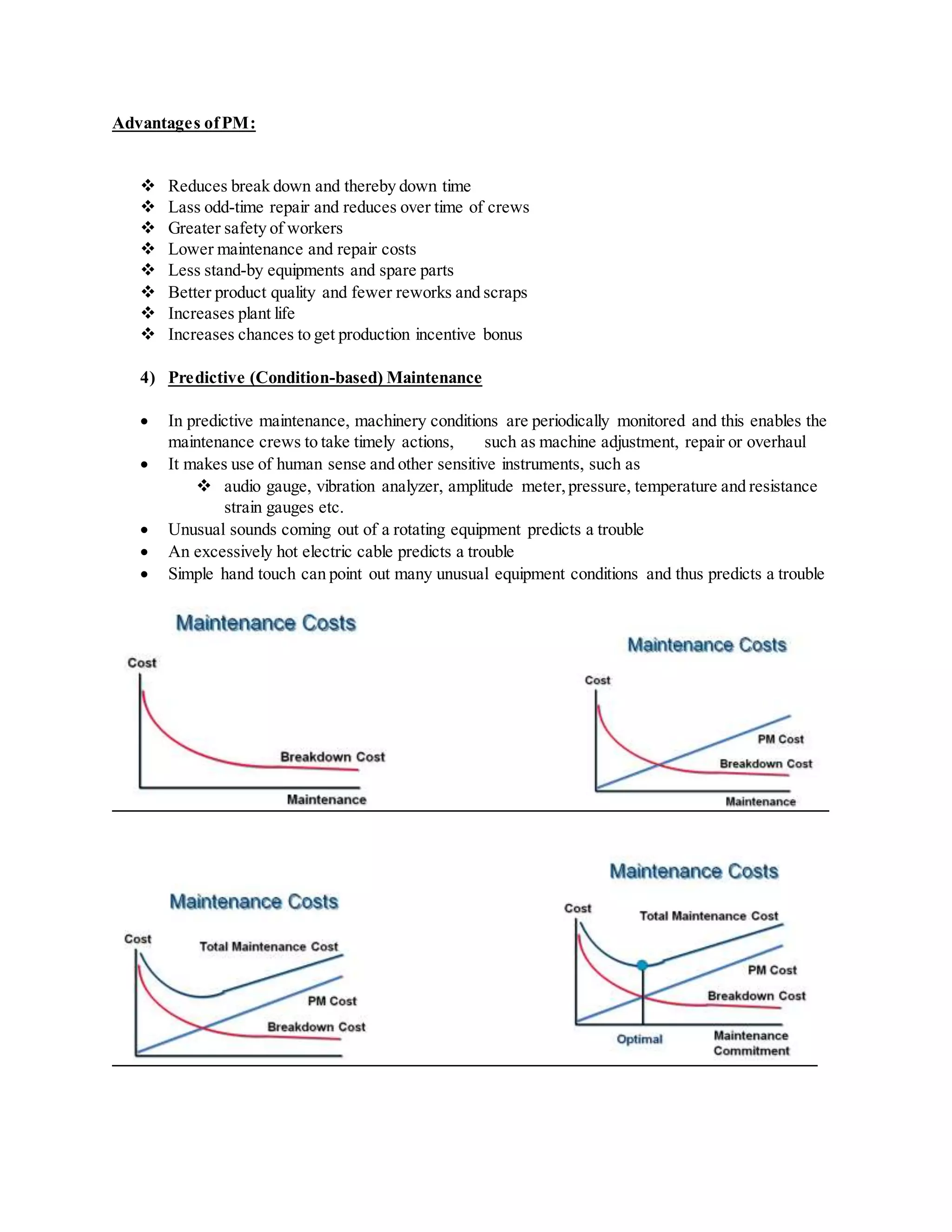 Advantages ofPM:
 Reduces break down and thereby down time
 Lass odd-time repair and reduces over time of crews
 Greater safety of workers
 Lower maintenance and repair costs
 Less stand-by equipments and spare parts
 Better product quality and fewer reworks and scraps
 Increases plant life
 Increases chances to get production incentive bonus
4) Predictive (Condition-based) Maintenance
 In predictive maintenance, machinery conditions are periodically monitored and this enables the
maintenance crews to take timely actions, such as machine adjustment, repair or overhaul
 It makes use of human sense and other sensitive instruments, such as
 audio gauge, vibration analyzer, amplitude meter,pressure, temperature and resistance
strain gauges etc.
 Unusual sounds coming out of a rotating equipment predicts a trouble
 An excessively hot electric cable predicts a trouble
 Simple hand touch can point out many unusual equipment conditions and thus predicts a trouble
 