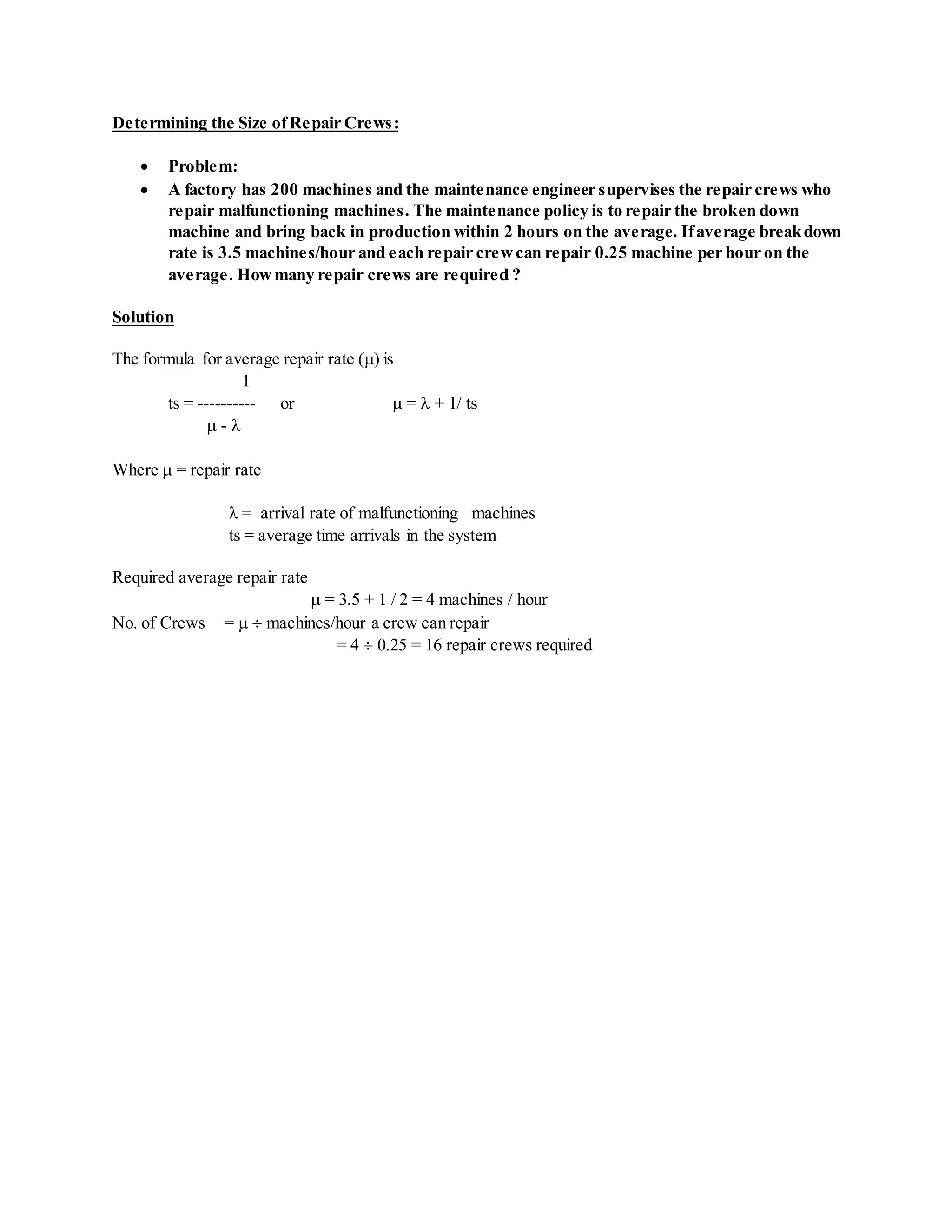 Determining the Size ofRepair Crews:
 Problem:
 A factory has 200 machines and the maintenance engineer supervises the repair crews who
repair malfunctioning machines. The maintenance policy is to repair the broken down
machine and bring back in production within 2 hours on the average. Ifaverage breakdown
rate is 3.5 machines/hour and each repair crewcan repair 0.25 machine per hour on the
average. Howmany repair crews are required ?
Solution
The formula for average repair rate () is
1
ts = ---------- or  =  + 1/ ts
 - 
Where  = repair rate
 = arrival rate of malfunctioning machines
ts = average time arrivals in the system
Required average repair rate
 = 3.5 + 1 / 2 = 4 machines / hour
No. of Crews =   machines/hour a crew can repair
= 4  0.25 = 16 repair crews required
 