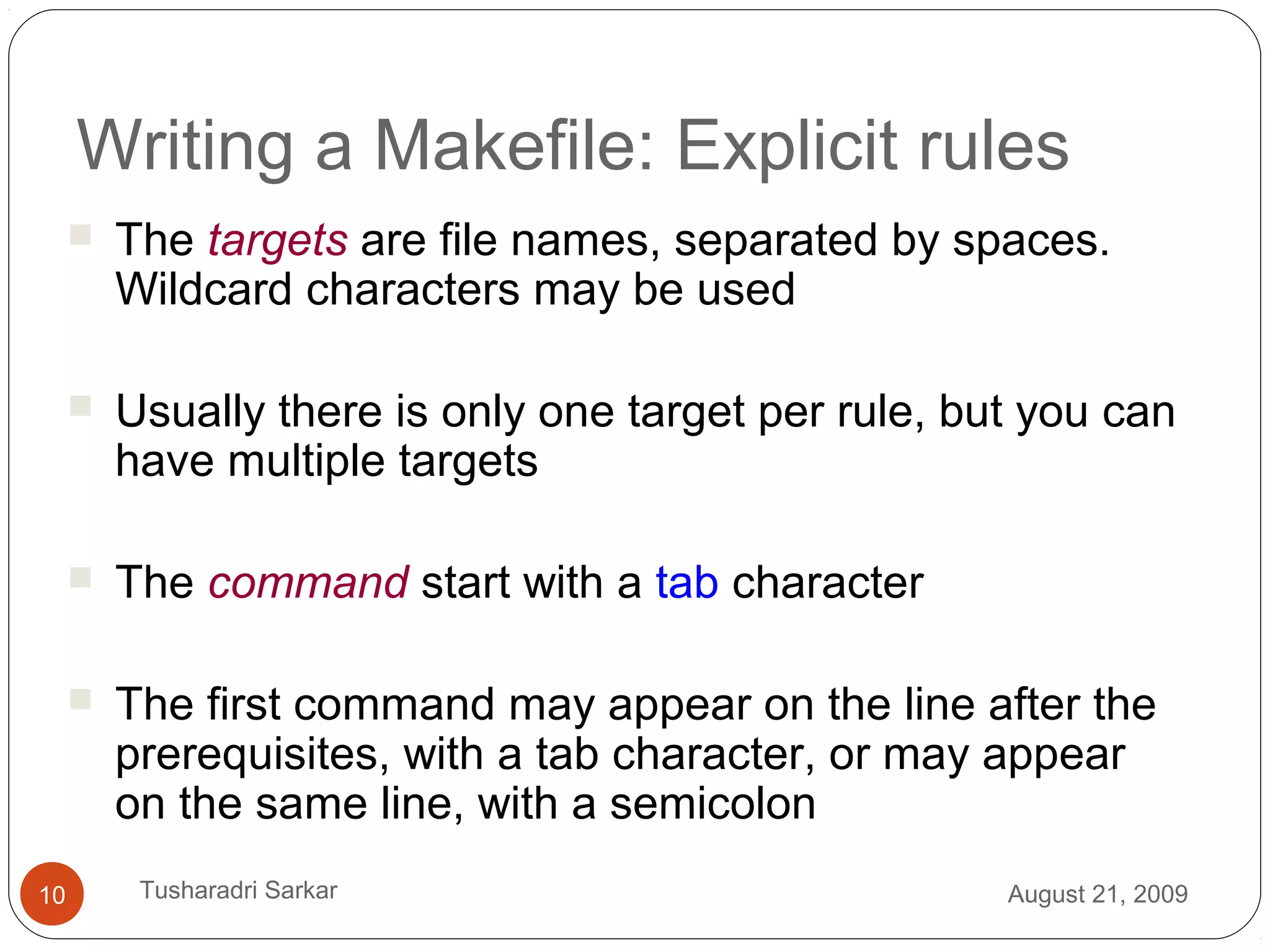 Writing a Makefile: Explicit rules
 The targets are file names, separated by spaces.
Wildcard characters may be used
 Usually there is only one target per rule, but you can
have multiple targets
 The command start with a tab character
 The first command may appear on the line after the
prerequisites, with a tab character, or may appear
on the same line, with a semicolon
August 21, 200910 Tusharadri Sarkar
 