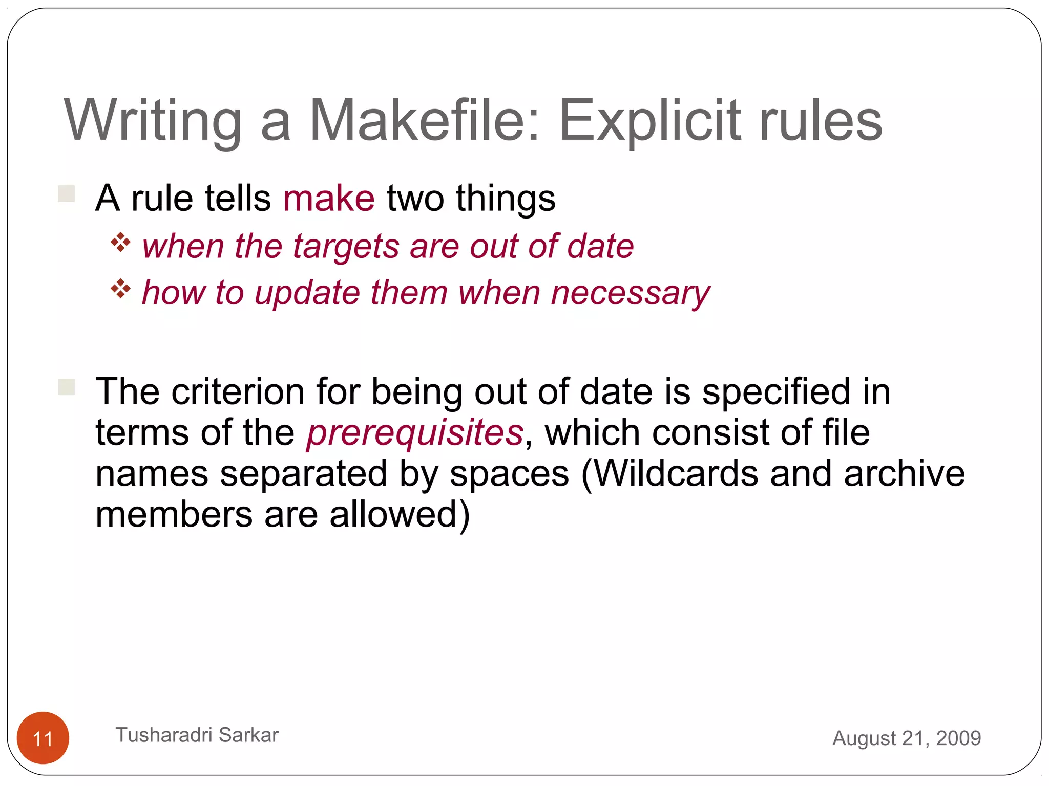 Writing a Makefile: Explicit rules
 A rule tells make two things
 when the targets are out of date
 how to update them when necessary
 The criterion for being out of date is specified in
terms of the prerequisites, which consist of file
names separated by spaces (Wildcards and archive
members are allowed)
August 21, 200911 Tusharadri Sarkar
 