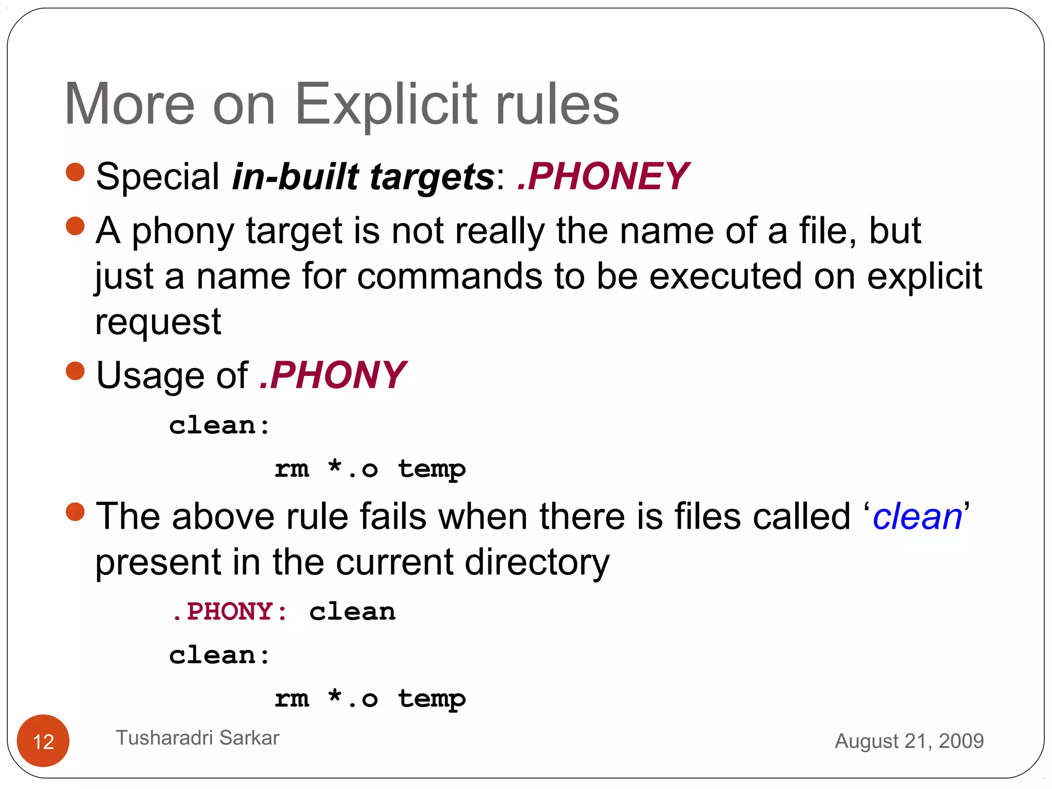 More on Explicit rules
Special in-built targets: .PHONEY
A phony target is not really the name of a file, but
just a name for commands to be executed on explicit
request
Usage of .PHONY
clean:
rm *.o temp
The above rule fails when there is files called ‘clean’
present in the current directory
.PHONY: clean
clean:
rm *.o temp
August 21, 200912 Tusharadri Sarkar
 