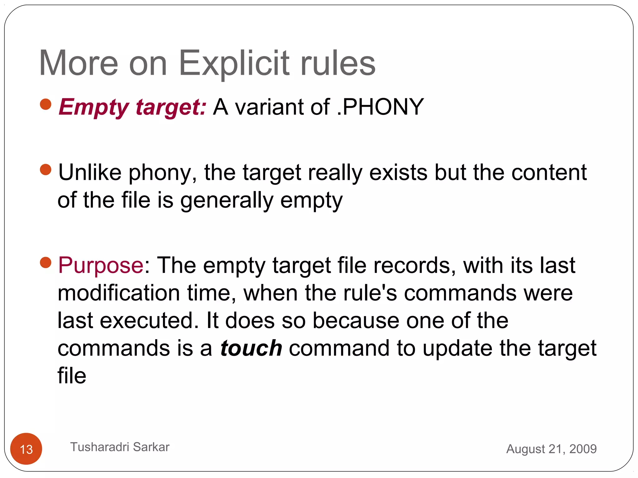 More on Explicit rules
Empty target: A variant of .PHONY
Unlike phony, the target really exists but the content
of the file is generally empty
Purpose: The empty target file records, with its last
modification time, when the rule's commands were
last executed. It does so because one of the
commands is a touch command to update the target
file
August 21, 200913 Tusharadri Sarkar
 