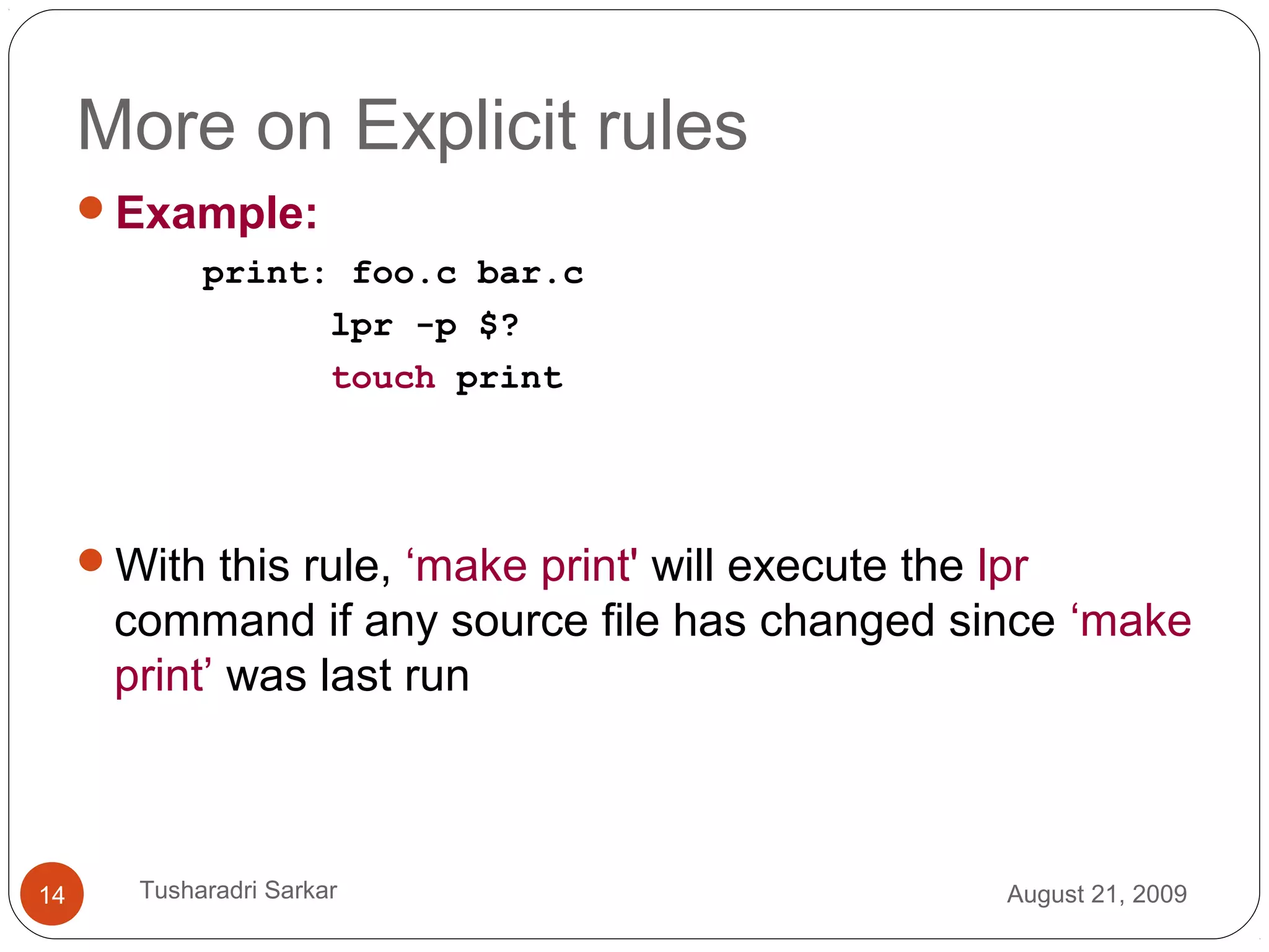 More on Explicit rules
Example:
print: foo.c bar.c
lpr -p $?
touch print
With this rule, ‘make print' will execute the lpr
command if any source file has changed since ‘make
print’ was last run
August 21, 200914 Tusharadri Sarkar
 