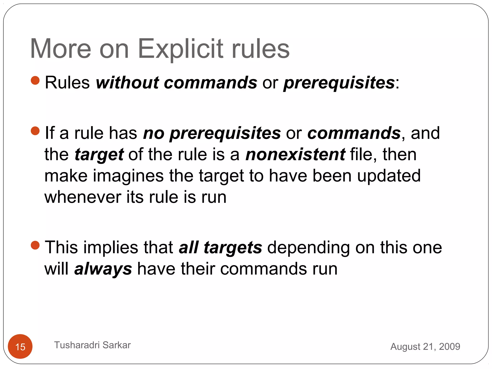 More on Explicit rules
Rules without commands or prerequisites:
If a rule has no prerequisites or commands, and
the target of the rule is a nonexistent file, then
make imagines the target to have been updated
whenever its rule is run
This implies that all targets depending on this one
will always have their commands run
August 21, 200915 Tusharadri Sarkar
 