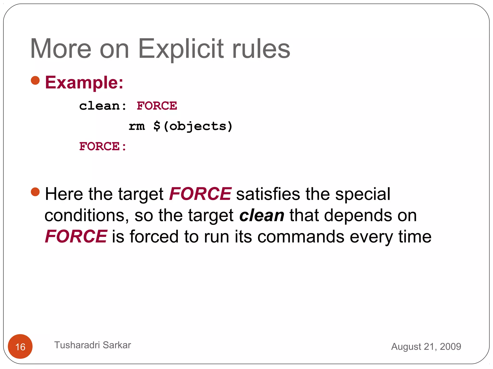 More on Explicit rules
Example:
clean: FORCE
rm $(objects)
FORCE:
Here the target FORCE satisfies the special
conditions, so the target clean that depends on
FORCE is forced to run its commands every time
August 21, 200916 Tusharadri Sarkar
 