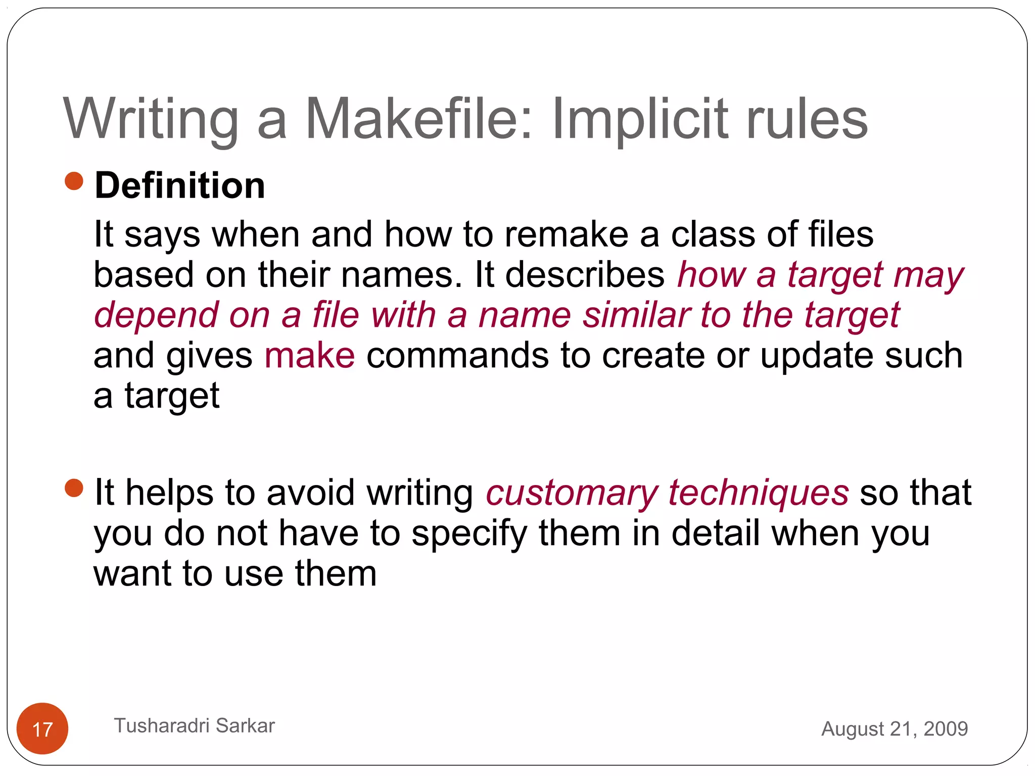 Writing a Makefile: Implicit rules
Definition
It says when and how to remake a class of files
based on their names. It describes how a target may
depend on a file with a name similar to the target
and gives make commands to create or update such
a target
It helps to avoid writing customary techniques so that
you do not have to specify them in detail when you
want to use them
August 21, 200917 Tusharadri Sarkar
 