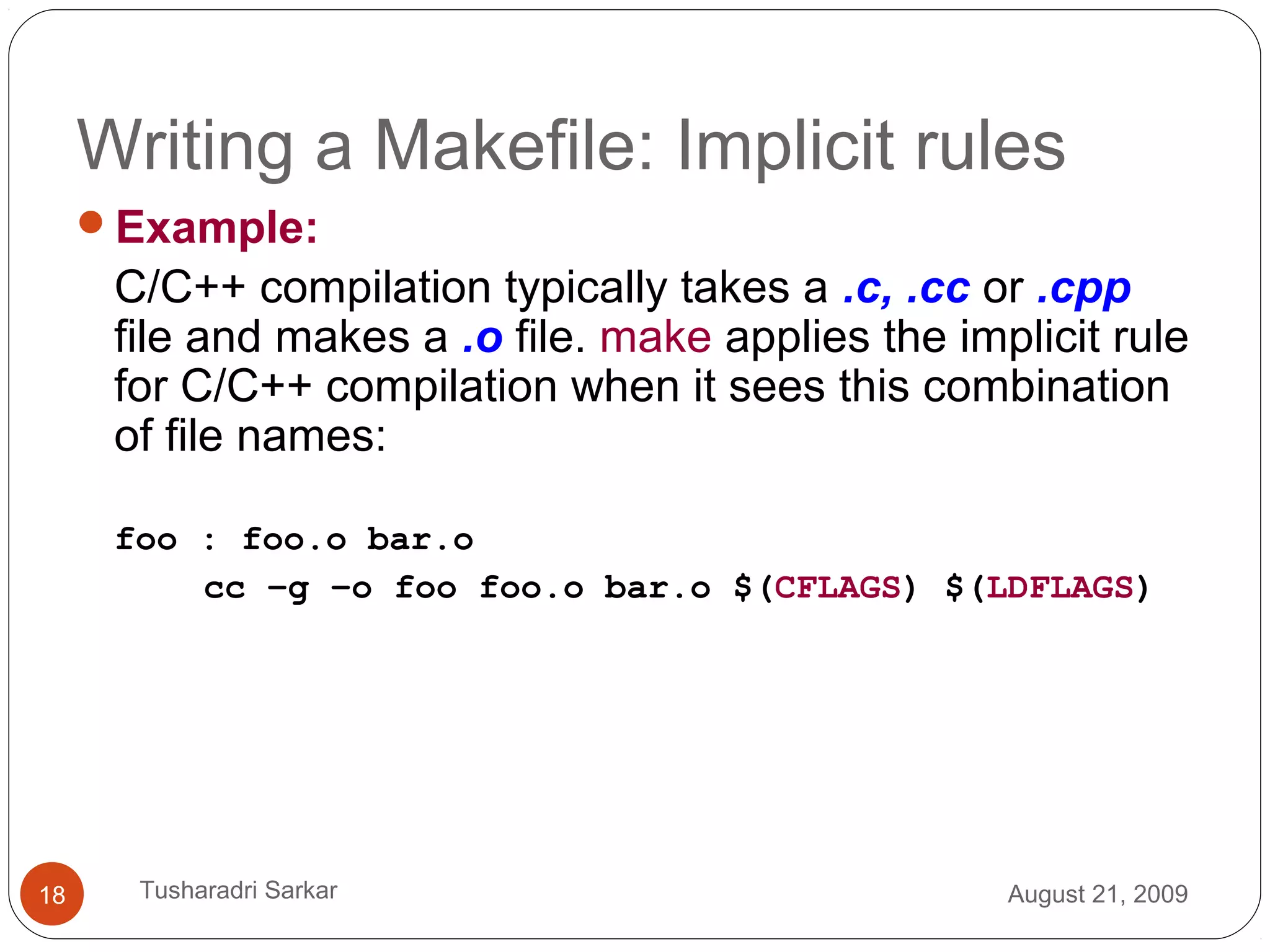 Writing a Makefile: Implicit rules
Example:
C/C++ compilation typically takes a .c, .cc or .cpp
file and makes a .o file. make applies the implicit rule
for C/C++ compilation when it sees this combination
of file names:
foo : foo.o bar.o
cc –g –o foo foo.o bar.o $(CFLAGS) $(LDFLAGS)
August 21, 200918 Tusharadri Sarkar
 