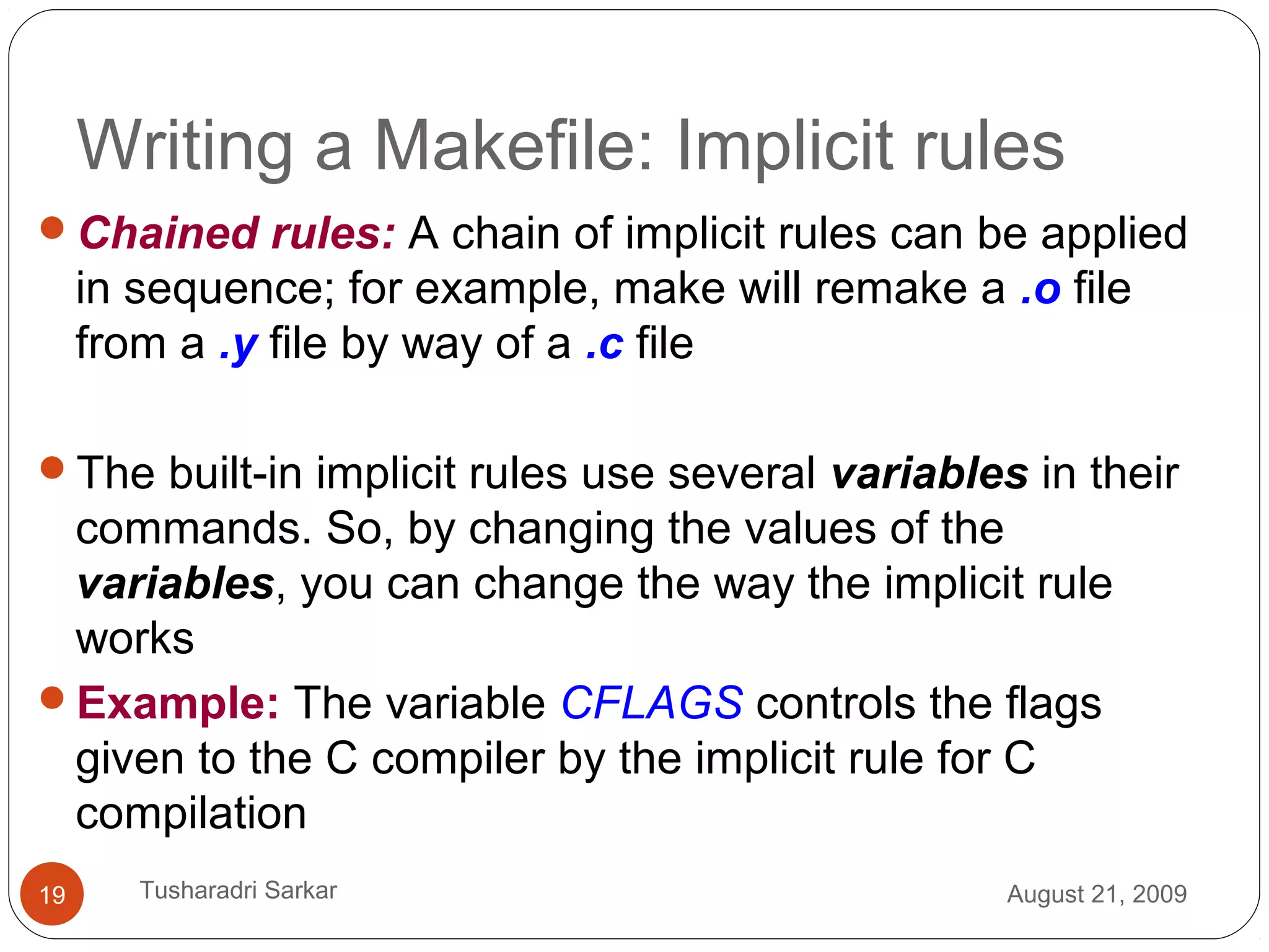 Writing a Makefile: Implicit rules
Chained rules: A chain of implicit rules can be applied
in sequence; for example, make will remake a .o file
from a .y file by way of a .c file
The built-in implicit rules use several variables in their
commands. So, by changing the values of the
variables, you can change the way the implicit rule
works
Example: The variable CFLAGS controls the flags
given to the C compiler by the implicit rule for C
compilation
August 21, 200919 Tusharadri Sarkar
 