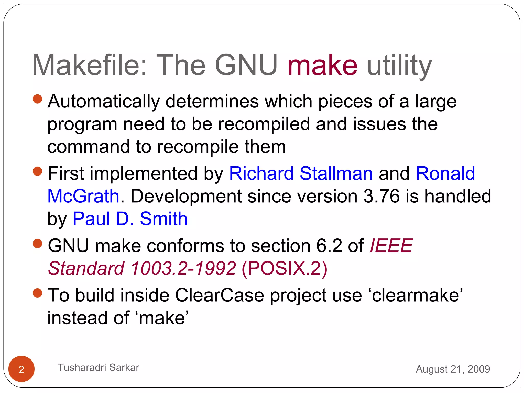 Makefile: The GNU make utility
Automatically determines which pieces of a large
program need to be recompiled and issues the
command to recompile them
First implemented by Richard Stallman and Ronald
McGrath. Development since version 3.76 is handled
by Paul D. Smith
GNU make conforms to section 6.2 of IEEE
Standard 1003.2-1992 (POSIX.2)
To build inside ClearCase project use ‘clearmake’
instead of ‘make’
August 21, 20092 Tusharadri Sarkar
 