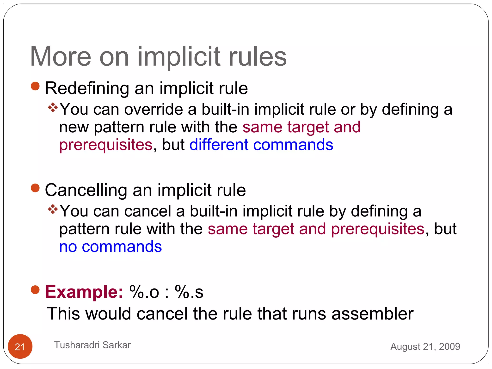 More on implicit rules
Redefining an implicit rule
You can override a built-in implicit rule or by defining a
new pattern rule with the same target and
prerequisites, but different commands
Cancelling an implicit rule
You can cancel a built-in implicit rule by defining a
pattern rule with the same target and prerequisites, but
no commands
Example: %.o : %.s
This would cancel the rule that runs assembler
August 21, 200921 Tusharadri Sarkar
 