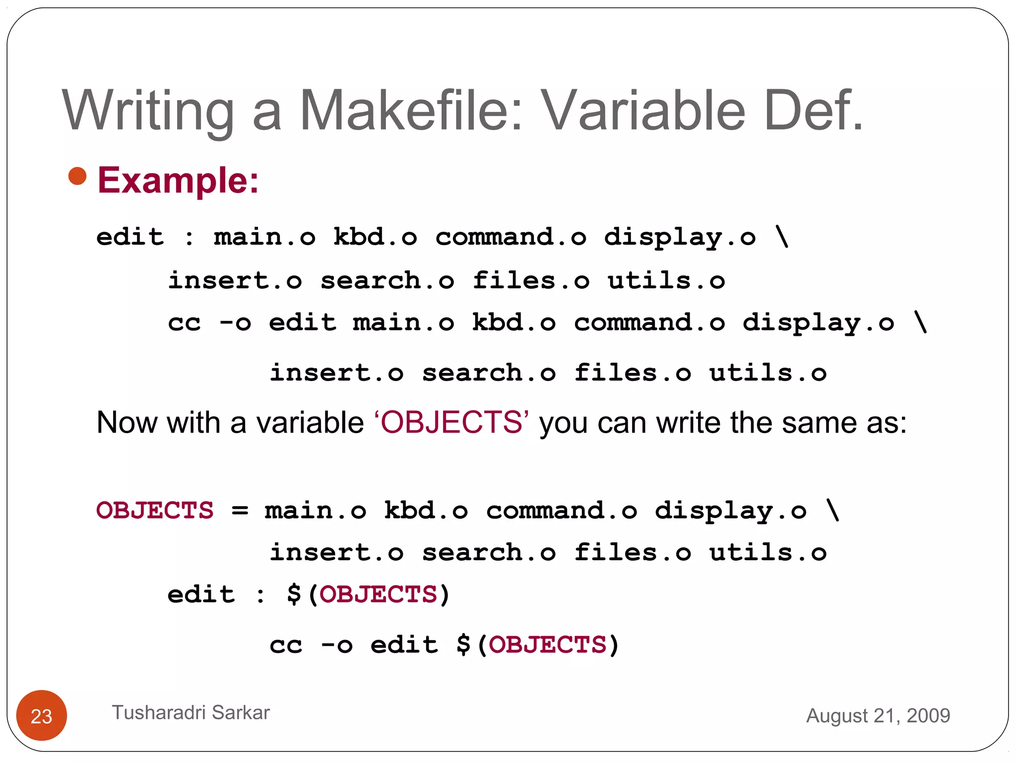 Writing a Makefile: Variable Def.
Example:
edit : main.o kbd.o command.o display.o 
insert.o search.o files.o utils.o
cc -o edit main.o kbd.o command.o display.o 
insert.o search.o files.o utils.o
Now with a variable ‘OBJECTS’ you can write the same as:
OBJECTS = main.o kbd.o command.o display.o 
insert.o search.o files.o utils.o
edit : $(OBJECTS)
cc -o edit $(OBJECTS)
August 21, 200923 Tusharadri Sarkar
 