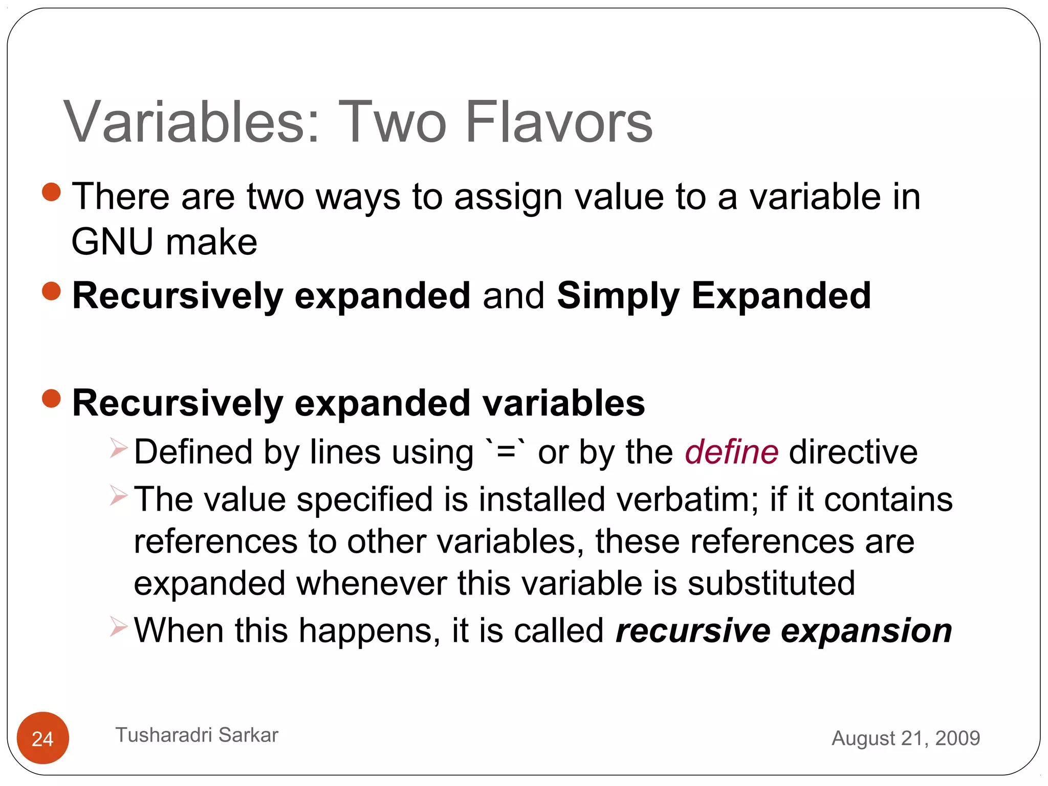 Variables: Two Flavors
There are two ways to assign value to a variable in
GNU make
Recursively expanded and Simply Expanded
Recursively expanded variables
Defined by lines using `=` or by the define directive
The value specified is installed verbatim; if it contains
references to other variables, these references are
expanded whenever this variable is substituted
When this happens, it is called recursive expansion
August 21, 200924 Tusharadri Sarkar
 