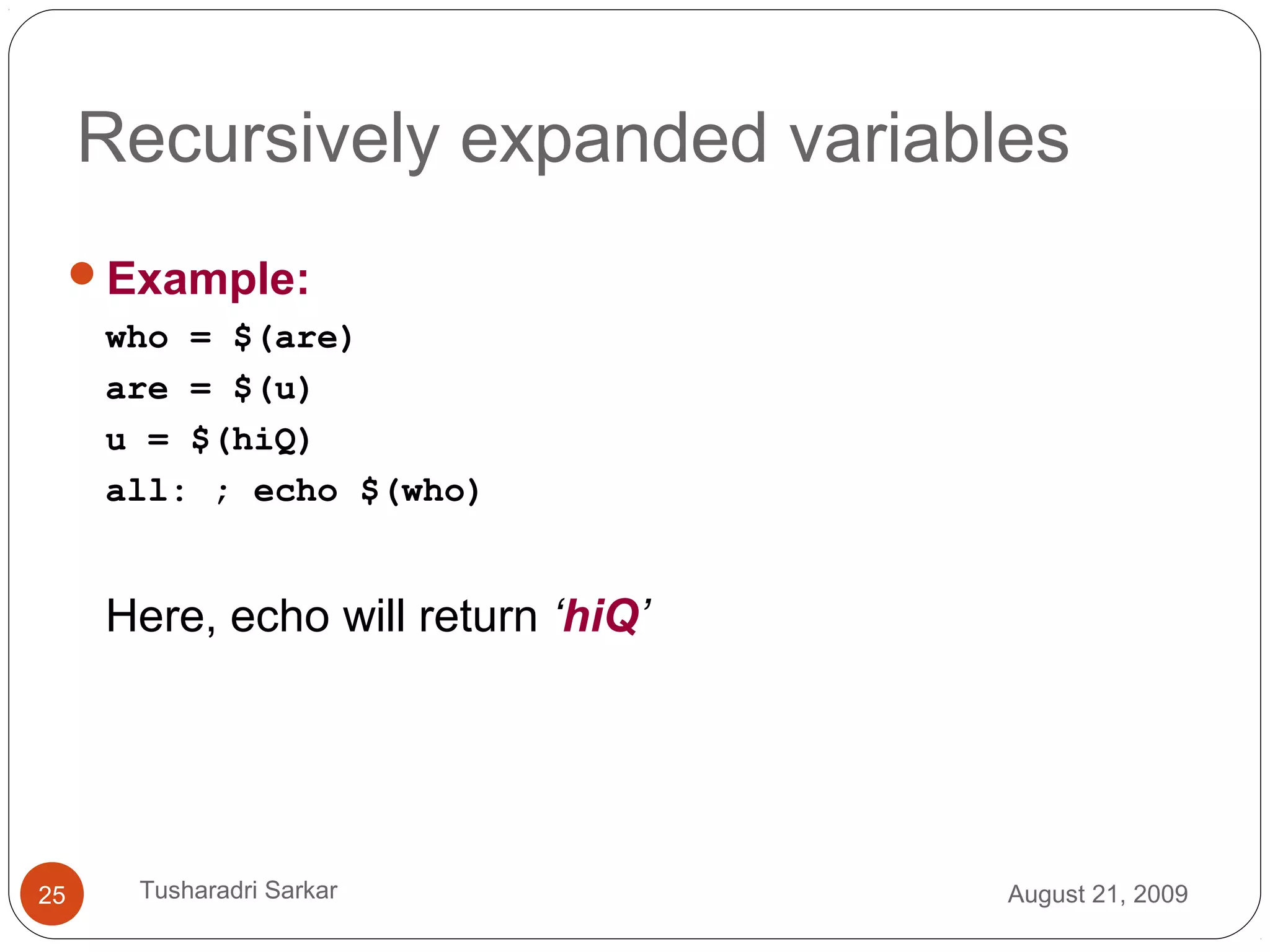Example:
who = $(are)
are = $(u)
u = $(hiQ)
all: ; echo $(who)
Here, echo will return ‘hiQ’
August 21, 200925 Tusharadri Sarkar
Recursively expanded variables
 