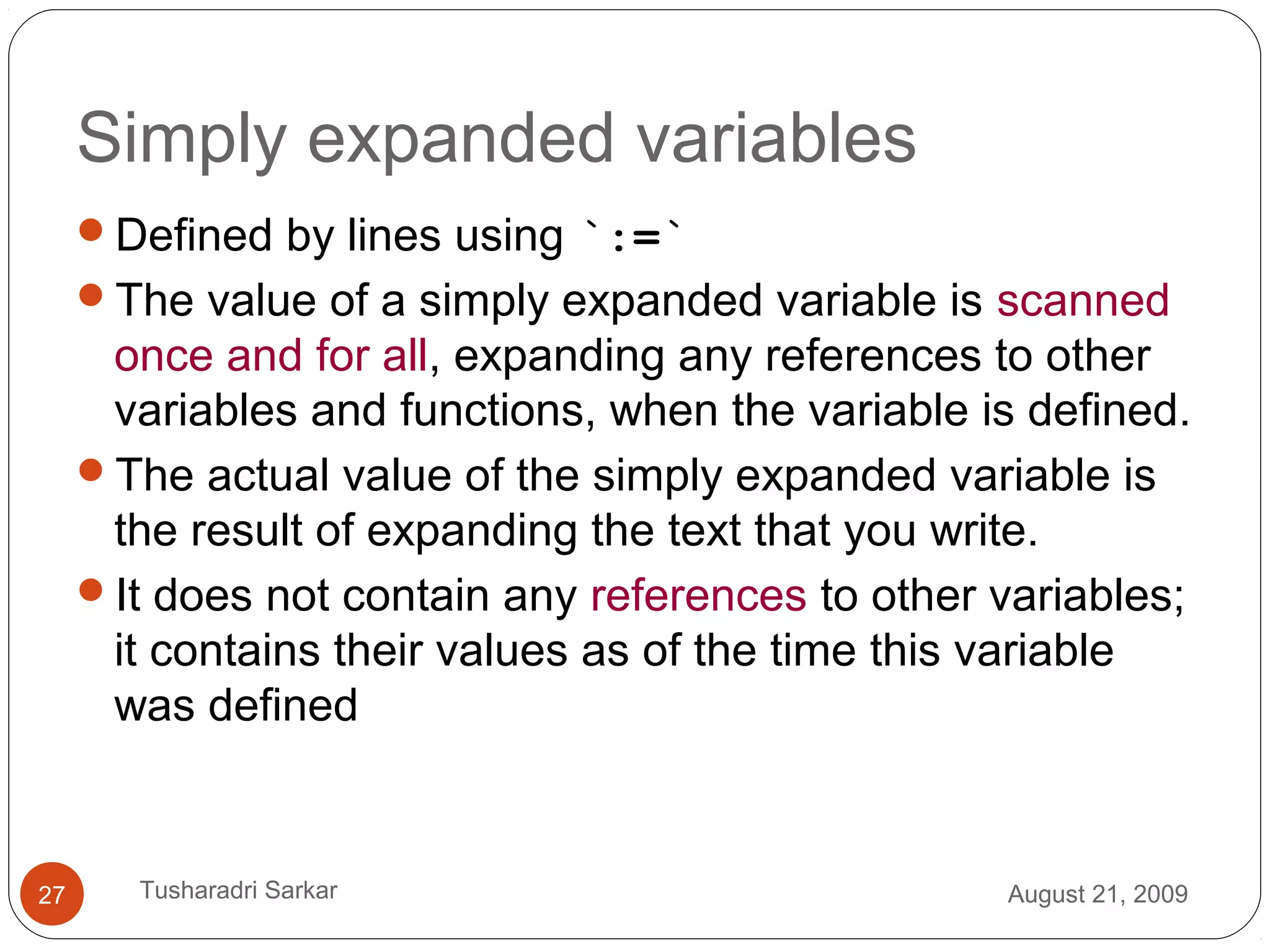 Simply expanded variables
Defined by lines using `:=`
The value of a simply expanded variable is scanned
once and for all, expanding any references to other
variables and functions, when the variable is defined.
The actual value of the simply expanded variable is
the result of expanding the text that you write.
It does not contain any references to other variables;
it contains their values as of the time this variable
was defined
August 21, 200927 Tusharadri Sarkar
 