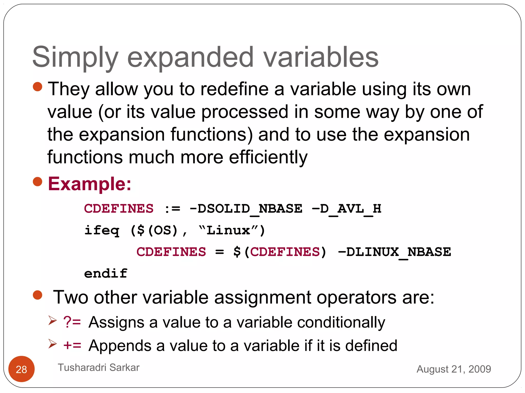 Simply expanded variables
They allow you to redefine a variable using its own
value (or its value processed in some way by one of
the expansion functions) and to use the expansion
functions much more efficiently
Example:
CDEFINES := -DSOLID_NBASE –D_AVL_H
ifeq ($(OS), “Linux”)
CDEFINES = $(CDEFINES) –DLINUX_NBASE
endif
 Two other variable assignment operators are:
 ?= Assigns a value to a variable conditionally
 += Appends a value to a variable if it is defined
August 21, 200928 Tusharadri Sarkar
 