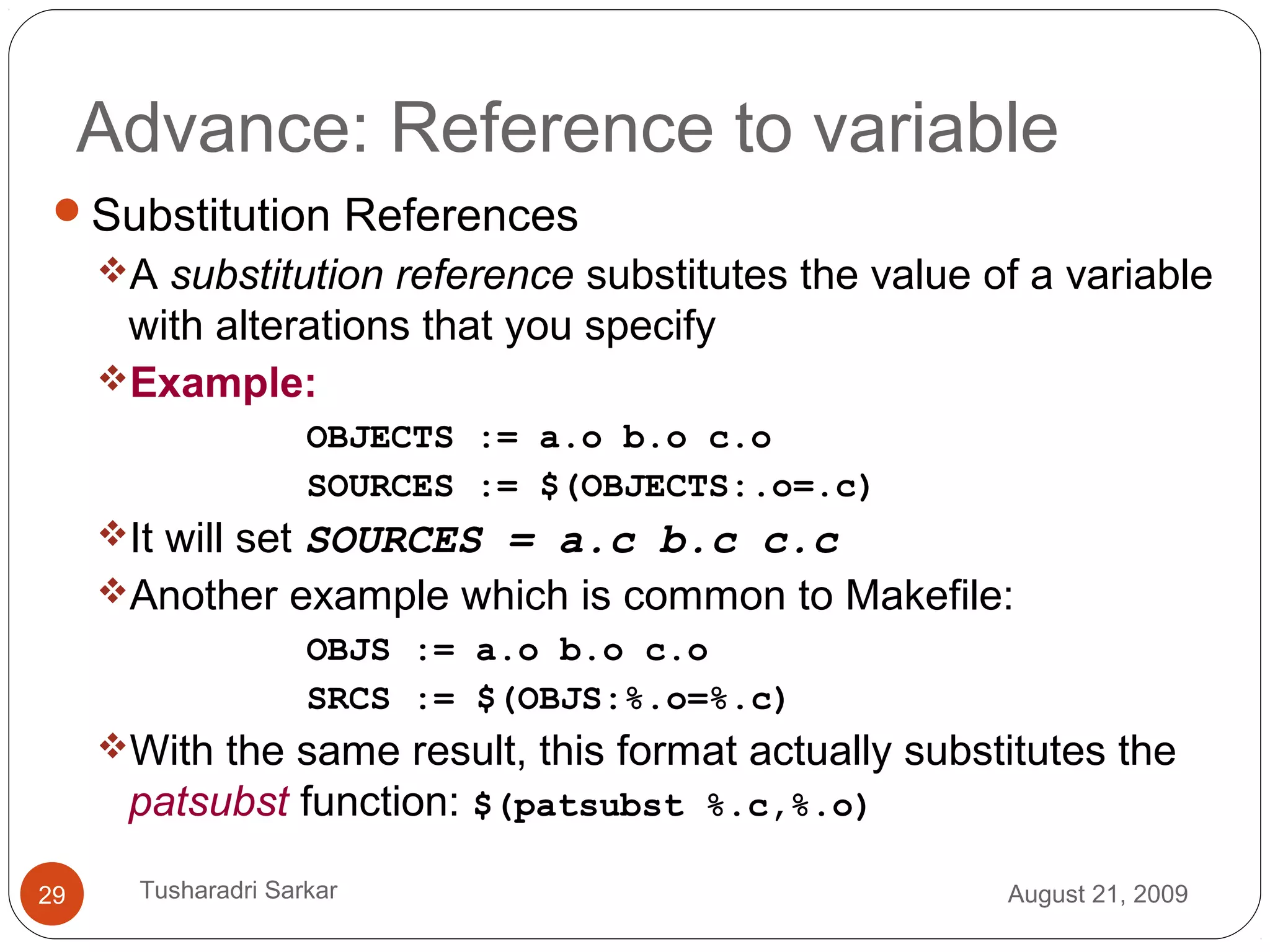 Advance: Reference to variable
Substitution References
A substitution reference substitutes the value of a variable
with alterations that you specify
Example:
OBJECTS := a.o b.o c.o
SOURCES := $(OBJECTS:.o=.c)
It will set SOURCES = a.c b.c c.c
Another example which is common to Makefile:
OBJS := a.o b.o c.o
SRCS := $(OBJS:%.o=%.c)
With the same result, this format actually substitutes the
patsubst function: $(patsubst %.c,%.o)
August 21, 200929 Tusharadri Sarkar
 