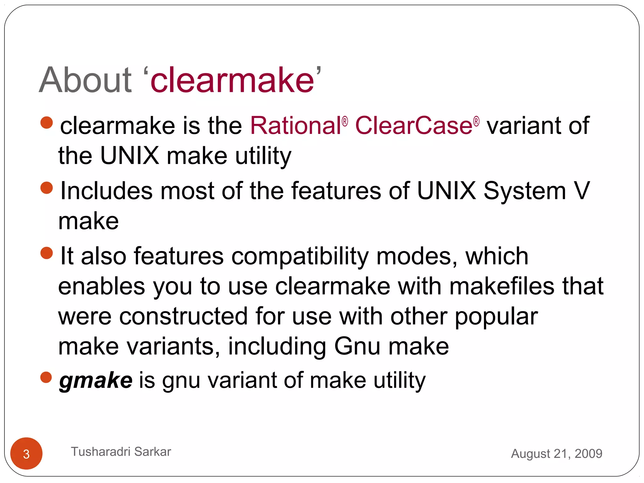 About ‘clearmake’
clearmake is the Rational®
ClearCase®
variant of
the UNIX make utility
Includes most of the features of UNIX System V
make
It also features compatibility modes, which
enables you to use clearmake with makefiles that
were constructed for use with other popular
make variants, including Gnu make
gmake is gnu variant of make utility
August 21, 20093 Tusharadri Sarkar
 