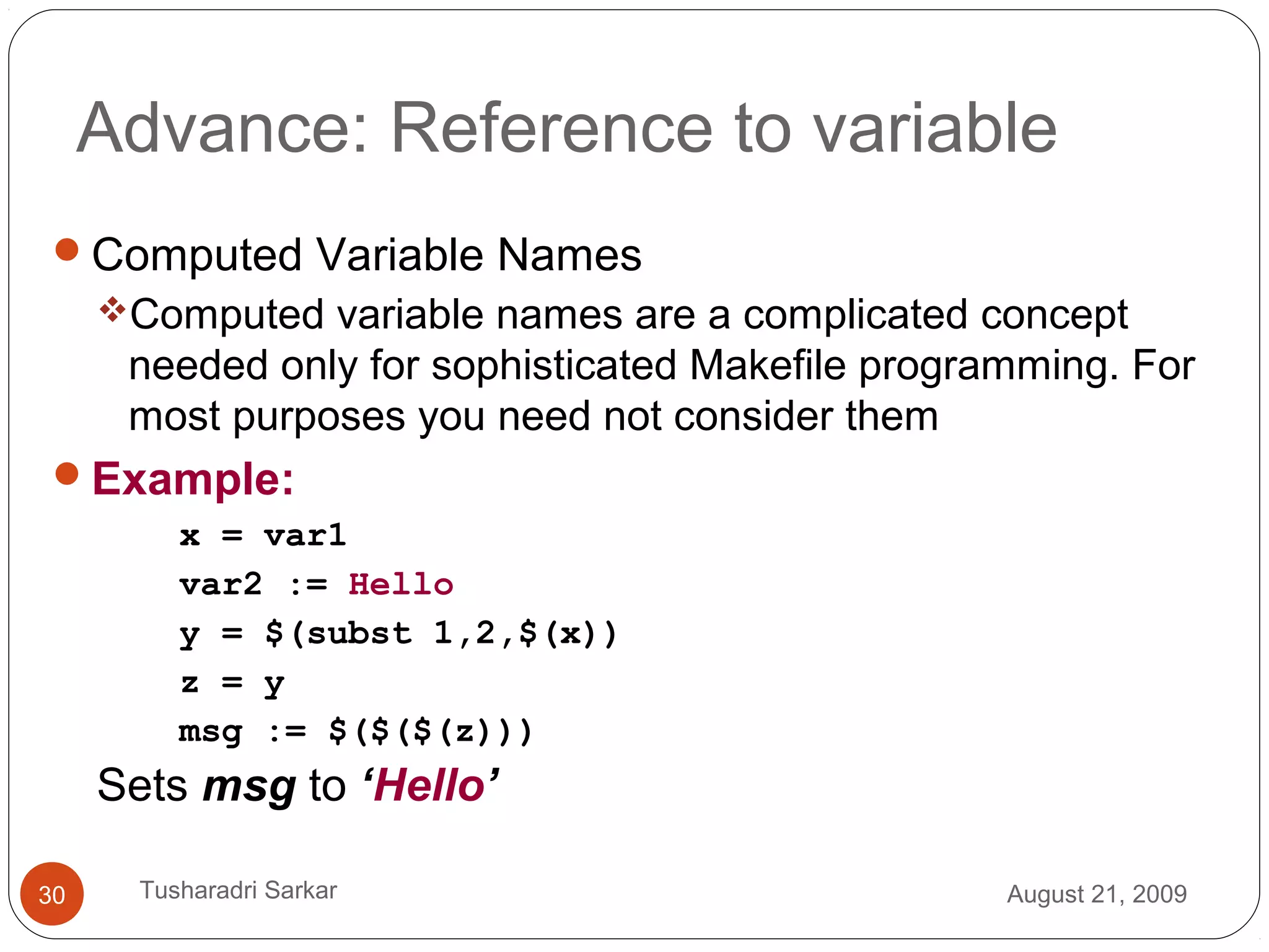 Advance: Reference to variable
Computed Variable Names
Computed variable names are a complicated concept
needed only for sophisticated Makefile programming. For
most purposes you need not consider them
Example:
x = var1
var2 := Hello
y = $(subst 1,2,$(x))
z = y
msg := $($($(z)))
Sets msg to ‘Hello’
August 21, 200930 Tusharadri Sarkar
 