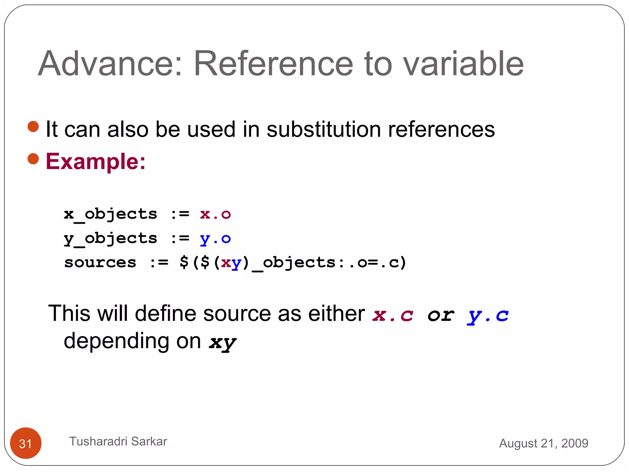 Advance: Reference to variable
It can also be used in substitution references
Example:
x_objects := x.o
y_objects := y.o
sources := $($(xy)_objects:.o=.c)
This will define source as either x.c or y.c
depending on xy
August 21, 200931 Tusharadri Sarkar
 