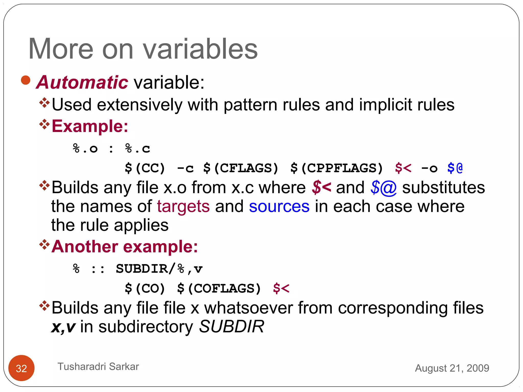 More on variables
Automatic variable:
Used extensively with pattern rules and implicit rules
Example:
%.o : %.c
$(CC) -c $(CFLAGS) $(CPPFLAGS) $< -o $@
Builds any file x.o from x.c where $< and $@ substitutes
the names of targets and sources in each case where
the rule applies
Another example:
% :: SUBDIR/%,v
$(CO) $(COFLAGS) $<
Builds any file file x whatsoever from corresponding files
x,v in subdirectory SUBDIR
August 21, 200932 Tusharadri Sarkar
 