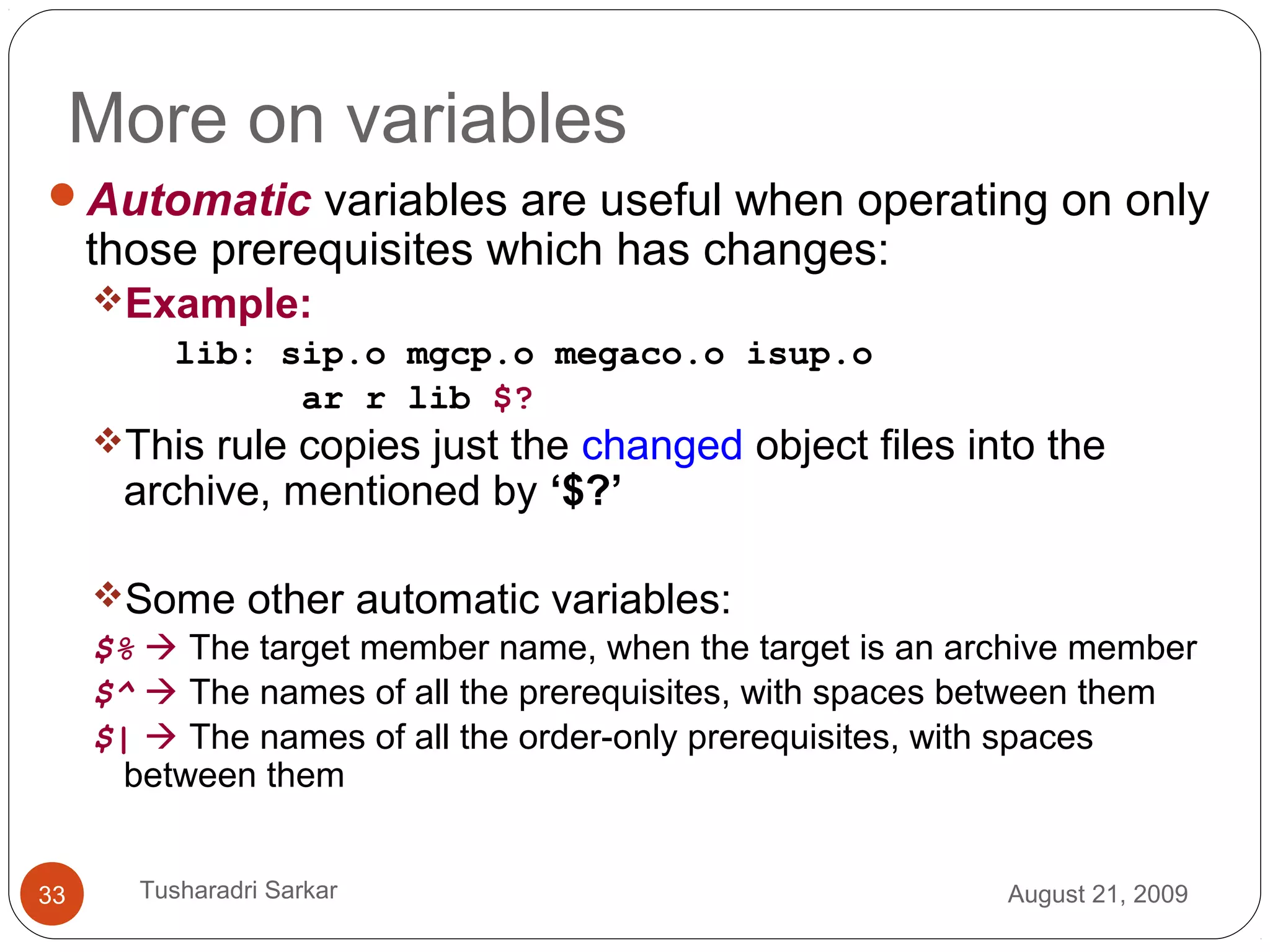 More on variables
Automatic variables are useful when operating on only
those prerequisites which has changes:
Example:
lib: sip.o mgcp.o megaco.o isup.o
ar r lib $?
This rule copies just the changed object files into the
archive, mentioned by ‘$?’
Some other automatic variables:
$%  The target member name, when the target is an archive member
$^  The names of all the prerequisites, with spaces between them
$|  The names of all the order-only prerequisites, with spaces
between them
August 21, 200933 Tusharadri Sarkar
 