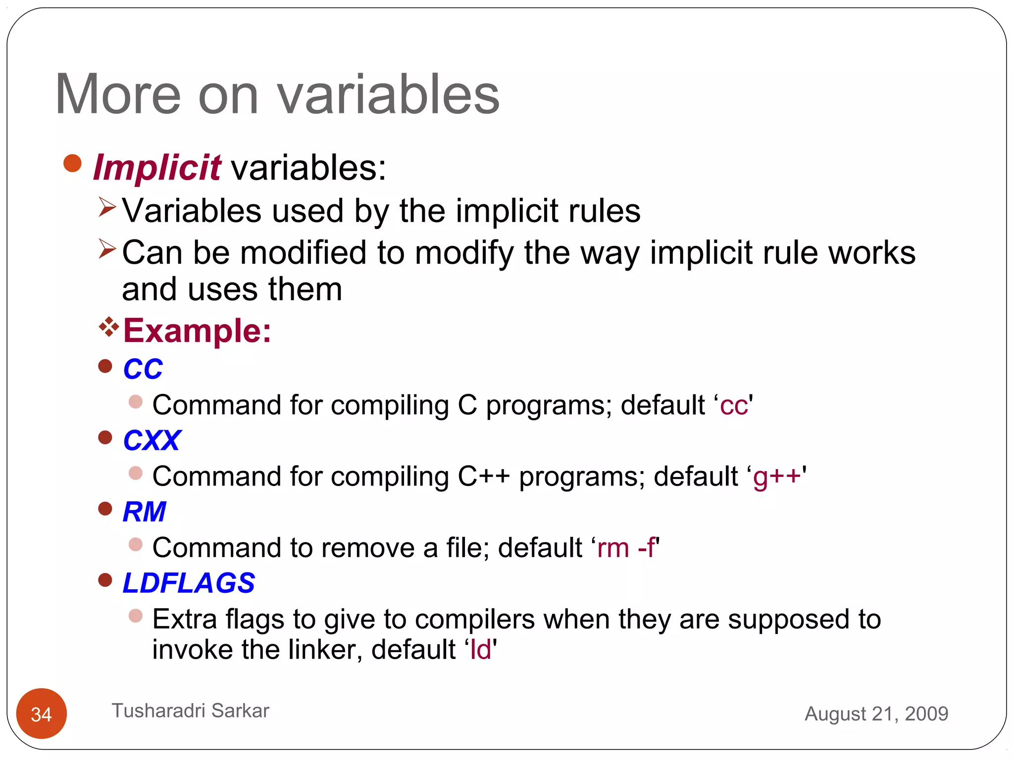 More on variables
Implicit variables:
Variables used by the implicit rules
Can be modified to modify the way implicit rule works
and uses them
Example:
CC
Command for compiling C programs; default ‘cc'
CXX
Command for compiling C++ programs; default ‘g++'
RM
Command to remove a file; default ‘rm -f'
LDFLAGS
Extra flags to give to compilers when they are supposed to
invoke the linker, default ‘ld'
August 21, 200934 Tusharadri Sarkar
 
