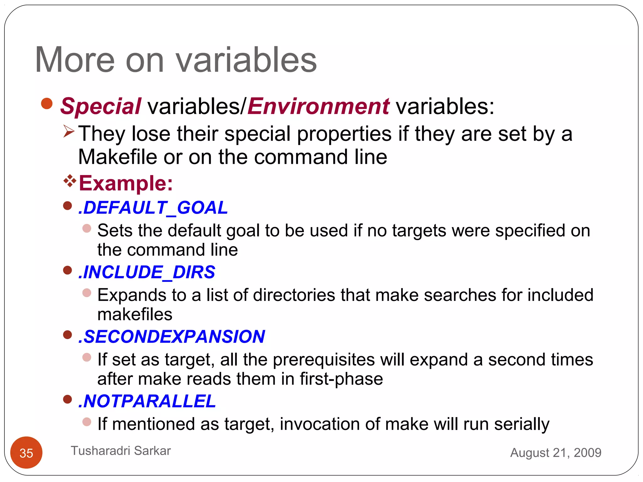 More on variables
Special variables/Environment variables:
They lose their special properties if they are set by a
Makefile or on the command line
Example:
.DEFAULT_GOAL
Sets the default goal to be used if no targets were specified on
the command line
.INCLUDE_DIRS
Expands to a list of directories that make searches for included
makefiles
.SECONDEXPANSION
If set as target, all the prerequisites will expand a second times
after make reads them in first-phase
.NOTPARALLEL
If mentioned as target, invocation of make will run serially
August 21, 200935 Tusharadri Sarkar
 