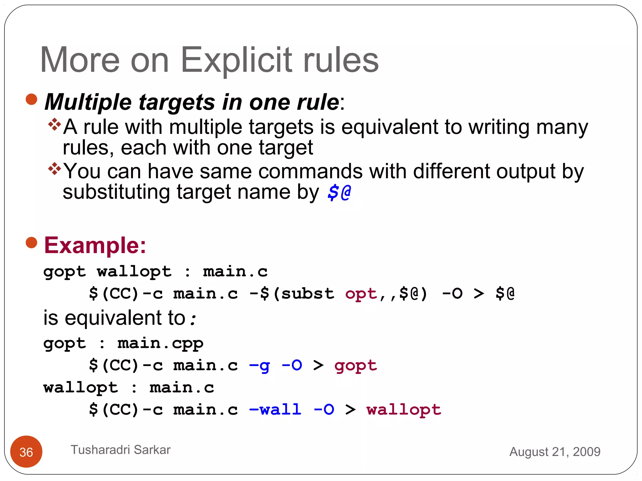 More on Explicit rules
Multiple targets in one rule:
A rule with multiple targets is equivalent to writing many
rules, each with one target
You can have same commands with different output by
substituting target name by $@
Example:
gopt wallopt : main.c
$(CC)-c main.c -$(subst opt,,$@) -O > $@
is equivalent to:
gopt : main.cpp
$(CC)-c main.c –g -O > gopt
wallopt : main.c
$(CC)-c main.c –wall -O > wallopt
August 21, 200936 Tusharadri Sarkar
 