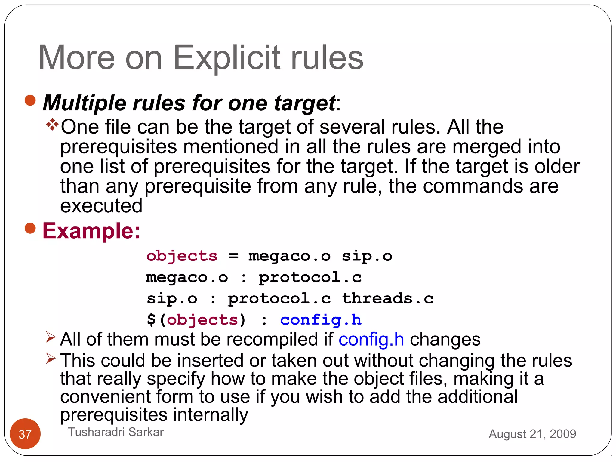 More on Explicit rules
Multiple rules for one target:
One file can be the target of several rules. All the
prerequisites mentioned in all the rules are merged into
one list of prerequisites for the target. If the target is older
than any prerequisite from any rule, the commands are
executed
Example:
objects = megaco.o sip.o
megaco.o : protocol.c
sip.o : protocol.c threads.c
$(objects) : config.h
 All of them must be recompiled if config.h changes
 This could be inserted or taken out without changing the rules
that really specify how to make the object files, making it a
convenient form to use if you wish to add the additional
prerequisites internally
August 21, 200937 Tusharadri Sarkar
 