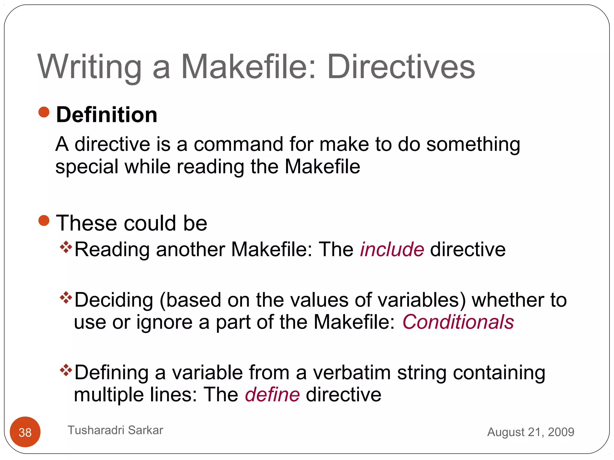 Writing a Makefile: Directives
Definition
A directive is a command for make to do something
special while reading the Makefile
These could be
Reading another Makefile: The include directive
Deciding (based on the values of variables) whether to
use or ignore a part of the Makefile: Conditionals
Defining a variable from a verbatim string containing
multiple lines: The define directive
August 21, 200938 Tusharadri Sarkar
 