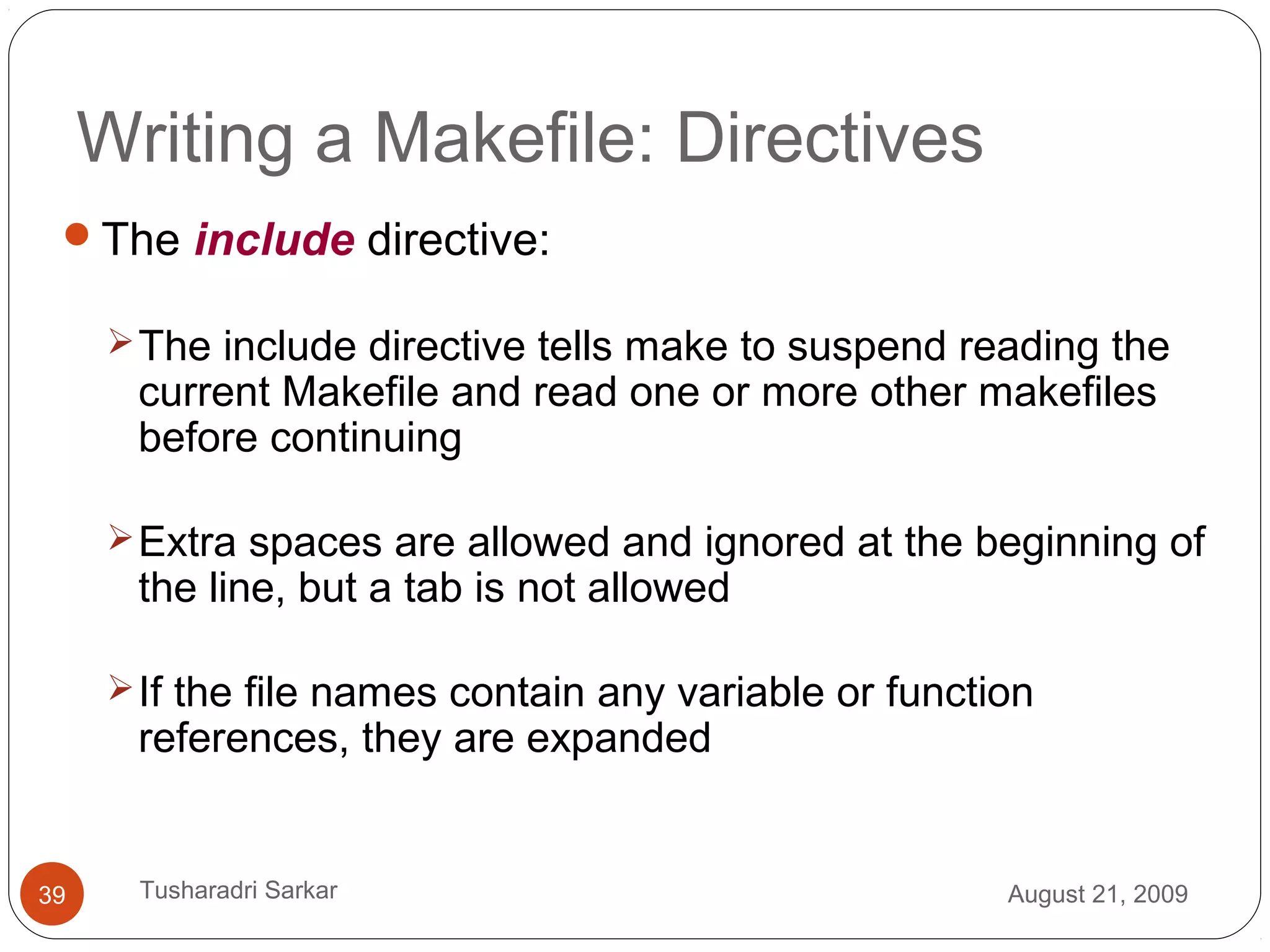 Writing a Makefile: Directives
The include directive:
The include directive tells make to suspend reading the
current Makefile and read one or more other makefiles
before continuing
Extra spaces are allowed and ignored at the beginning of
the line, but a tab is not allowed
If the file names contain any variable or function
references, they are expanded
August 21, 200939 Tusharadri Sarkar
 