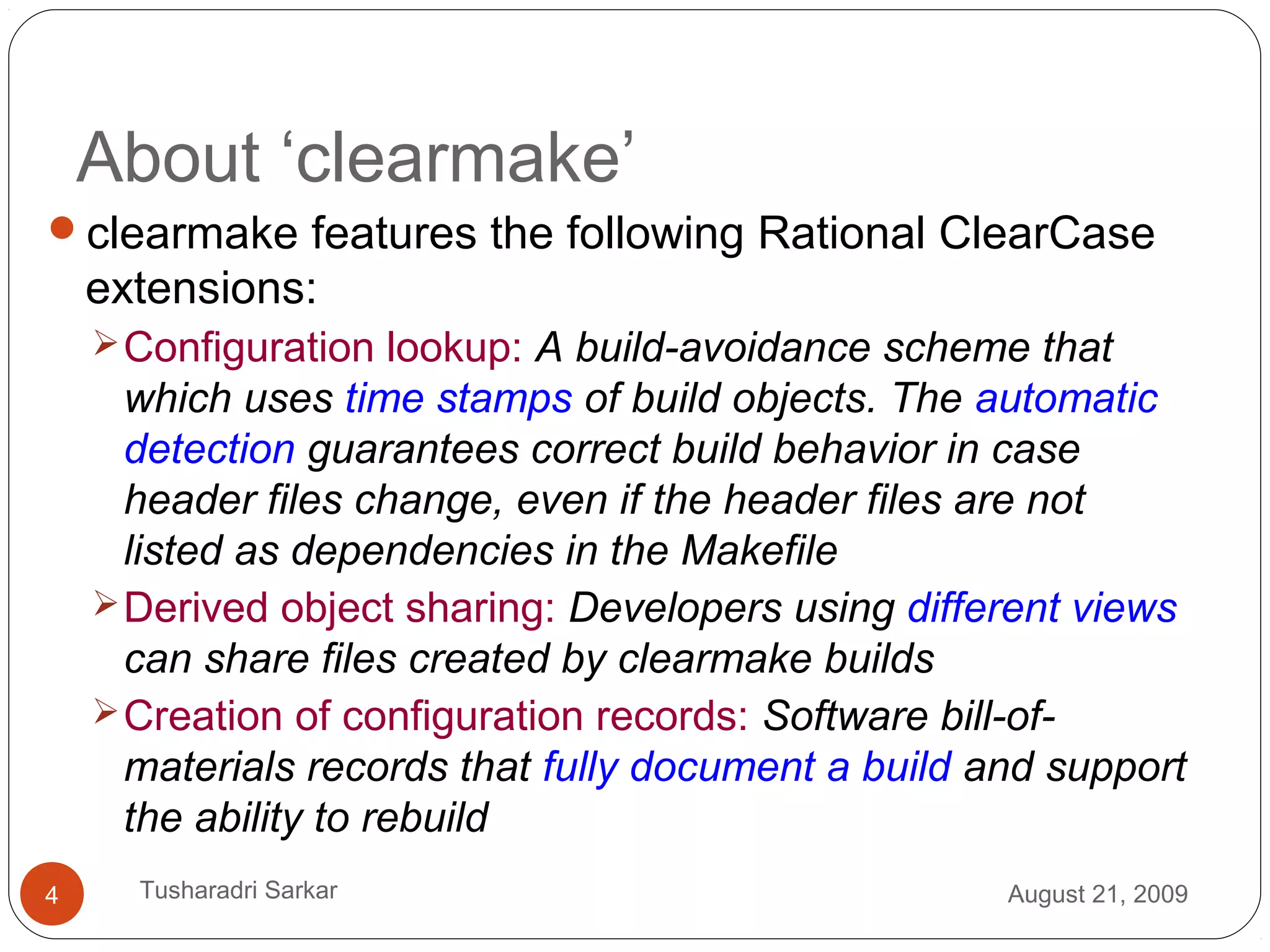 About ‘clearmake’
clearmake features the following Rational ClearCase
extensions:
Configuration lookup: A build-avoidance scheme that
which uses time stamps of build objects. The automatic
detection guarantees correct build behavior in case
header files change, even if the header files are not
listed as dependencies in the Makefile
Derived object sharing: Developers using different views
can share files created by clearmake builds
Creation of configuration records: Software bill-of-
materials records that fully document a build and support
the ability to rebuild
August 21, 20094 Tusharadri Sarkar
 