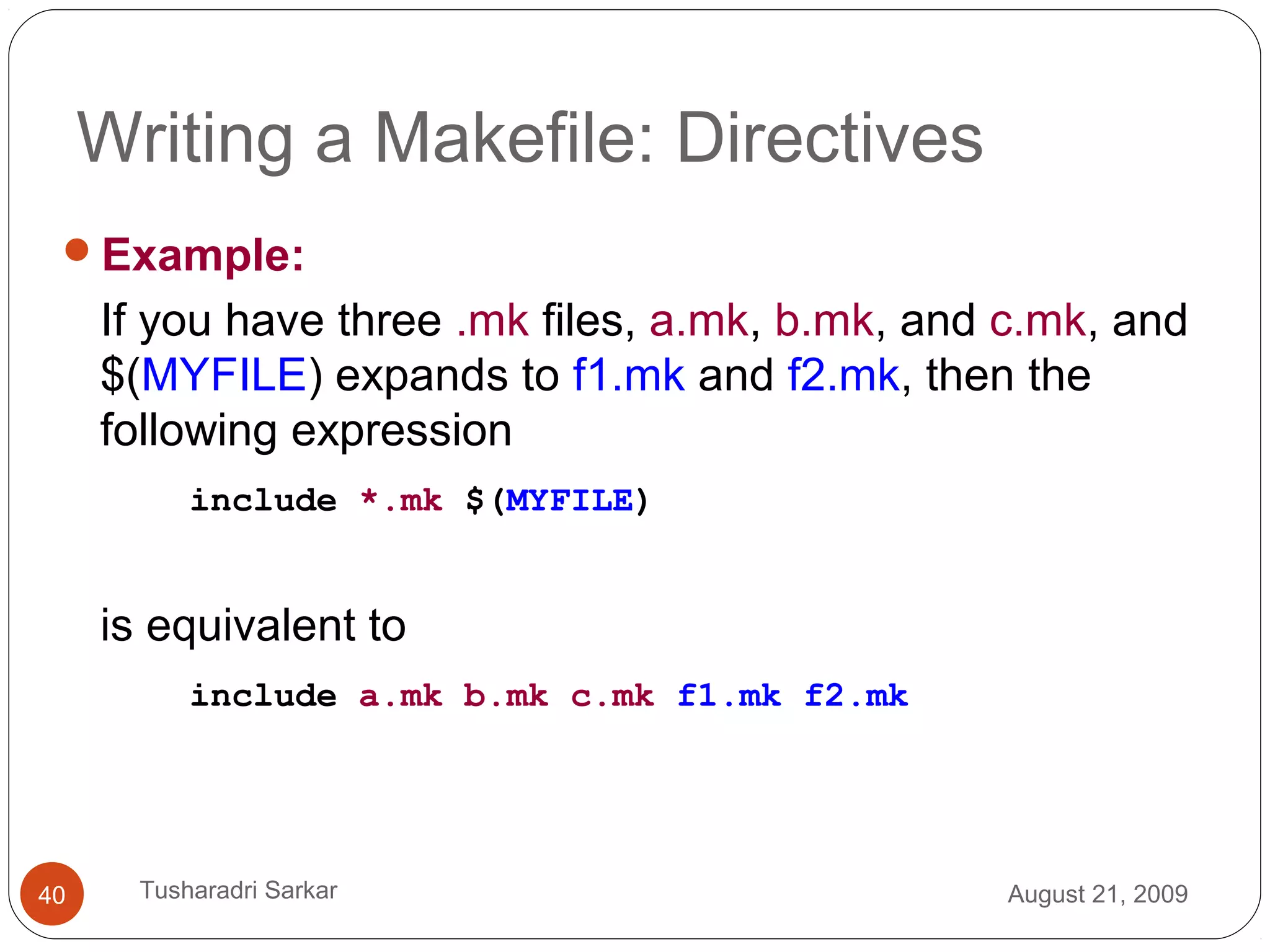 Writing a Makefile: Directives
Example:
If you have three .mk files, a.mk, b.mk, and c.mk, and
$(MYFILE) expands to f1.mk and f2.mk, then the
following expression
include *.mk $(MYFILE)
is equivalent to
include a.mk b.mk c.mk f1.mk f2.mk
August 21, 200940 Tusharadri Sarkar
 